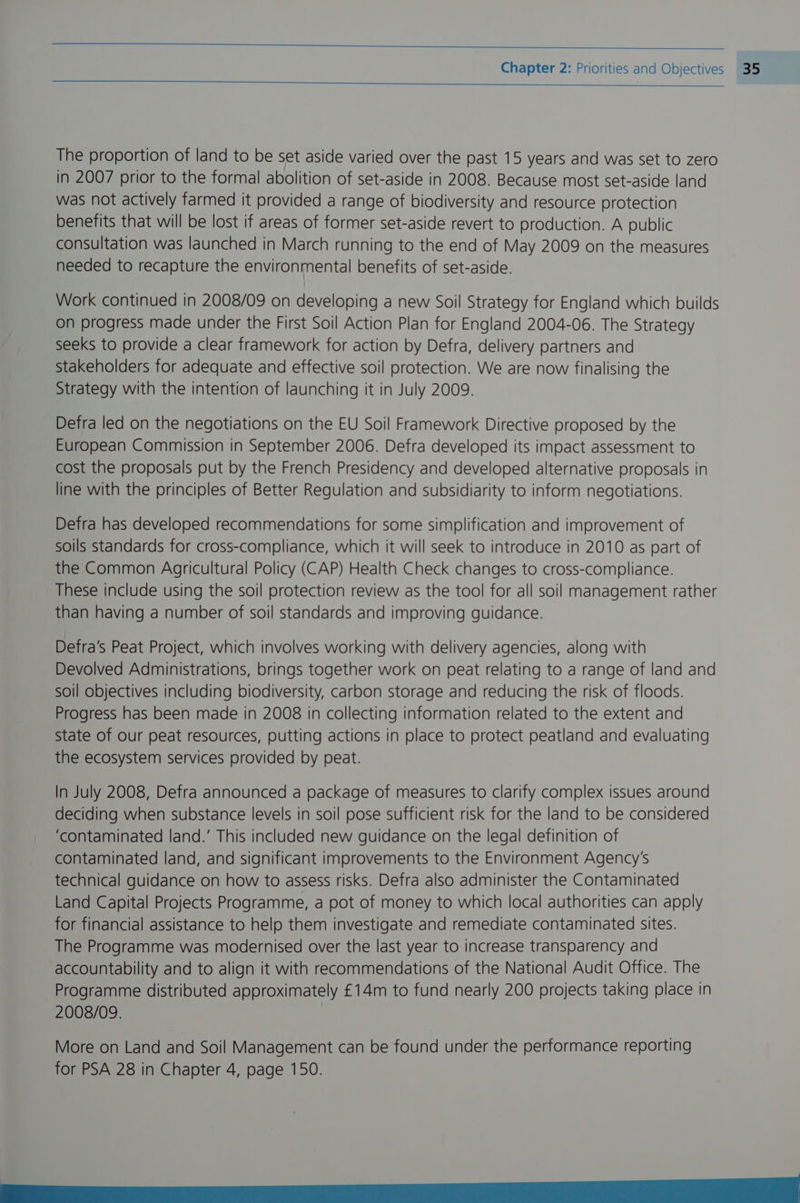 a Chapter 2: Priorities and Objectives 35 The proportion of land to be set aside varied over the past 15 years and was set to zero in 2007 prior to the formal abolition of set-aside in 2008. Because most set-aside land was not actively farmed it provided a range of biodiversity and resource protection benefits that will be lost if areas of former set-aside revert to production. A public consultation was launched in March running to the end of May 2009 on the measures needed to recapture the environmental benefits of set-aside. Work continued in 2008/09 on developing a new Soil Strategy for England which builds on progress made under the First Soil Action Plan for England 2004-06. The Strategy seeks to provide a clear framework for action by Defra, delivery partners and stakeholders for adequate and effective soil protection. We are now finalising the Strategy with the intention of launching it in July 2009. Defra led on the negotiations on the EU Soil Framework Directive proposed by the European Commission in September 2006. Defra developed its impact assessment to cost the proposals put by the French Presidency and developed alternative proposals in line with the principles of Better Regulation and subsidiarity to inform negotiations. Defra has developed recommendations for some simplification and improvement of soils standards for cross-compliance, which it will seek to introduce in 2010 as part of the Common Agricultural Policy (CAP) Health Check changes to cross-compliance. These include using the soil protection review as the tool for all soil management rather than having a number of soil standards and improving guidance. Defra’s Peat Project, which involves working with delivery agencies, along with Devolved Administrations, brings together work on peat relating to a range of land and soil objectives including biodiversity, carbon storage and reducing the risk of floods. Progress has been made in 2008 in collecting information related to the extent and State of our peat resources, putting actions in place to protect peatland and evaluating the ecosystem services provided by peat. In July 2008, Defra announced a package of measures to clarify complex issues around deciding when substance levels in soil pose sufficient risk for the land to be considered ‘contaminated land.’ This included new guidance on the legal definition of contaminated land, and significant improvements to the Environment Agency's technical guidance on how to assess risks. Defra also administer the Contaminated Land Capital Projects Programme, a pot of money to which local authorities can apply for financial assistance to help them investigate and remediate contaminated sites. The Programme was modernised over the last year to increase transparency and accountability and to align it with recommendations of the National Audit Office. The Programme distributed approximately £14m to fund nearly 200 projects taking place in 2008/09. More on Land and Soil Management can be found under the performance reporting for PSA 28 in Chapter 4, page 150. NETS Sk en a eee
