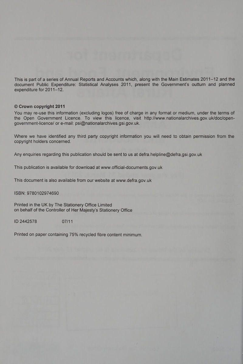 This is part of a series of Annual Reports and Accounts which, along with the Main Estimates 2011-12 and the document Public Expenditure: Statistical Analyses 2011, present the Government's outturn and planned expenditure for 2011-12. © Crown copyright 2011 You may re-use this information (excluding logos) free of charge in any format or medium, under the terms of the Open Government Licence. To view this licence, visit http:/’www.nationalarchives.gov.uk/doc/open- government-licence/ or e-mail: psi@nationalarchives.gsi.gov.uk. Where we have identified any third party copyright information you will need to obtain permission from the copyright holders concerned. Any enquiries regarding this publication should be sent to us at defra.helpline@defra,gsi.gov.uk This publication is available for download at www.official-documents.gov.uk This document is also available from our website at www.defra.gov.uk ISBN: 9780102974690 Printed in the UK by The Stationery Office Limited on behalf of the Controller of Her Majesty’s Stationery Office ID 2442578 07/11 Printed on paper containing 75% recycled fibre content minimum.