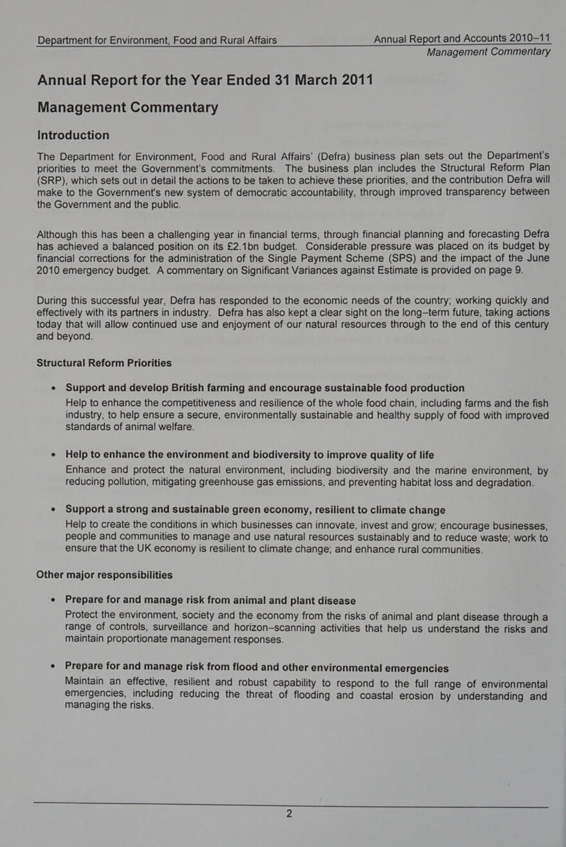 Management Commentary Annual Report for the Year Ended 31 March 2011 Management Commentary Introduction The Department for Environment, Food and Rural Affairs’ (Defra) business plan sets out the Department's priorities to meet the Government's commitments. The business plan includes the Structural Reform Plan (SRP), which sets out in detail the actions to be taken to achieve these priorities, and the contribution Defra will make to the Government's new system of democratic accountability, through improved transparency between the Government and the public. Although this has been a challenging year in financial terms, through financial planning and forecasting Defra has achieved a balanced position on its £2.1bn budget. Considerable pressure was placed on its budget by financial corrections for the administration of the Single Payment Scheme (SPS) and the impact of the June 2010 emergency budget. A commentary on Significant Variances against Estimate is provided on page 9. During this successful year, Defra has responded to the economic needs of the country; working quickly and effectively with its partners in industry. Defra has also kept a clear sight on the long-term future, taking actions today that will allow continued use and enjoyment of our natural resources through to the end of this century and beyond. Structural Reform Priorities e Support and develop British farming and encourage sustainable food production Help to enhance the competitiveness and resilience of the whole food chain, including farms and the fish industry, to help ensure a secure, environmentally sustainable and healthy supply of food with improved standards of animal welfare. e Help to enhance the environment and biodiversity to improve quality of life Enhance and protect the natural environment, including biodiversity and the marine environment, by reducing pollution, mitigating greenhouse gas emissions, and preventing habitat loss and degradation. e Support a strong and sustainable green economy, resilient to climate change Help to create the conditions in which businesses can innovate, invest and grow; encourage businesses, people and communities to manage and use natural resources sustainably and to reduce waste; work to ensure that the UK economy is resilient to climate change; and enhance rural communities. Other major responsibilities e Prepare for and manage risk from animal and plant disease Protect the environment, society and the economy from the risks of animal and plant disease through a range of controls, surveillance and horizon-scanning activities that help us understand the risks and maintain proportionate management responses. e Prepare for and manage risk from flood and other environmental emergencies Maintain an effective, resilient and robust capability to respond to the full range of environmental emergencies, including reducing the threat of flooding and coastal erosion by understanding and managing the risks.
