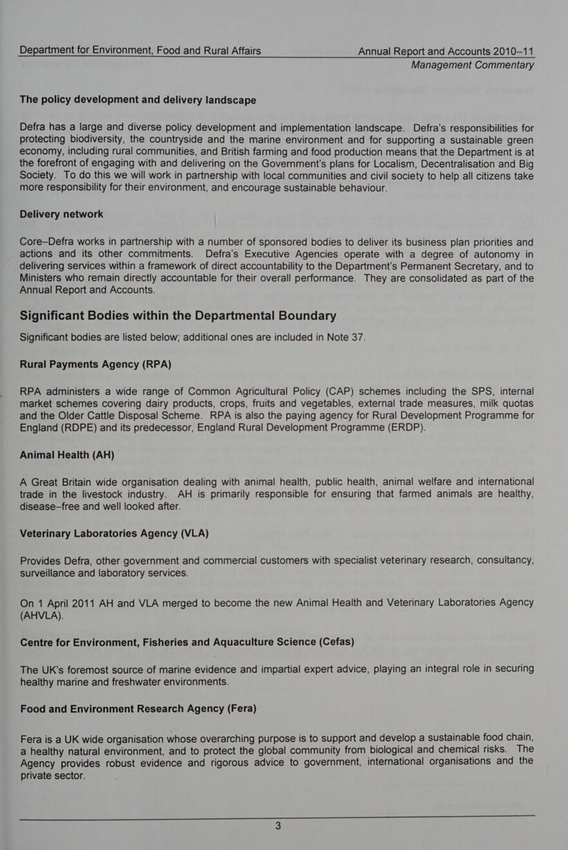 Management Commentary The policy development and delivery landscape Defra has a large and diverse policy development and implementation landscape. Defra’s responsibilities for protecting biodiversity, the countryside and the marine environment and for supporting a sustainable green economy, including rural communities, and British farming and food production means that the Department is at the forefront of engaging with and delivering on the Government's plans for Localism, Decentralisation and Big Society. To do this we will work in partnership with local communities and civil society to help all citizens take more responsibility for their environment, and encourage sustainable behaviour. Delivery network Core—Defra works in partnership with a number of sponsored bodies to deliver its business plan priorities and actions and its other commitments. Defra’s Executive Agencies operate with a degree of autonomy in delivering services within a framework of direct accountability to the Department’s Permanent Secretary, and to Ministers who remain directly accountable for their overall performance. They are consolidated as part of the Annual Report and Accounts. Significant Bodies within the Departmental Boundary Significant bodies are listed below; additional ones are included in Note 37. Rural Payments Agency (RPA) RPA administers a wide range of Common Agricultural Policy (CAP) schemes including the SPS, internal market schemes covering dairy products, crops, fruits and vegetables, external trade measures, milk quotas and the Older Cattle Disposal Scheme. RPA is also the paying agency for Rural Development Programme for England (RDPE) and its predecessor, England Rural Development Programme (ERDP). Animal Health (AH) A Great Britain wide organisation dealing with animal health, public health, animal welfare and international trade in the livestock industry. AH is primarily responsible for ensuring that farmed animals are healthy, disease-free and well looked after. Veterinary Laboratories Agency (VLA) Provides Defra, other government and commercial customers with specialist veterinary research, consultancy, surveillance and laboratory services. On 1 April 2011 AH and VLA merged to become the new Animal Health and Veterinary Laboratories Agency (AHVLA). Centre for Environment, Fisheries and Aquaculture Science (Cefas) The UK’s foremost source of marine evidence and impartial expert advice, playing an integral role in securing healthy marine and freshwater environments. Food and Environment Research Agency (Fera) Fera is a UK wide organisation whose overarching purpose is to support and develop a sustainable food chain, a healthy natural environment, and to protect the global community from biological and chemical risks. The Agency provides robust evidence and rigorous advice to government, international organisations and the private sector.