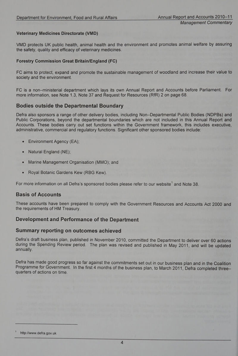 Management Commentary Veterinary Medicines Directorate (VMD) VMD protects UK public health, animal health and the environment and promotes animal welfare by assuring the safety, quality and efficacy of veterinary medicines. Forestry Commission Great Britain/England (FC) FC aims to protect, expand and promote the sustainable management of woodland and increase their value to society and the environment. FC is a non—ministerial department which lays its own Annual Report and Accounts before Parliament. For more information, see Note 1.3, Note 37 and Request for Resources (RfR) 2 on page 68. Bodies outside the Departmental Boundary Defra also sponsors a range of other delivery bodies, including Non—Departmental Public Bodies (NDPBs) and Public Corporations, beyond the departmental boundaries which are not included in this Annual Report and Accounts. These bodies carry out set functions within the Government framework, this includes executive, administrative, commercial and regulatory functions. Significant other sponsored bodies include: e Environment Agency (EA): e Natural England (NE); e Marine Management Organisation (MMO); and e Royal Botanic Gardens Kew (RBG Kew). For more information on all Defra’s sponsored bodies please refer to our website’ and Note 38. Basis of Accounts These accounts have been prepared to comply with the Government Resources and Accounts Act 2000 and the requirements of HM Treasury. Development and Performance of the Department Summary reporting on outcomes achieved Defra’s draft business plan, published in November 2010, committed the Department to deliver over 60 actions during the Spending Review period. The plan was revised and published in May 2011, and will be updated annually. Defra has made good progress so far against the commitments set out in our business plan and in the Coalition Programme for Government. In the first 4 months of the business plan, to March 201 1, Defra completed three— quarters of actions on time. ee 1 http:/www.defra.gov.uk er i nec e