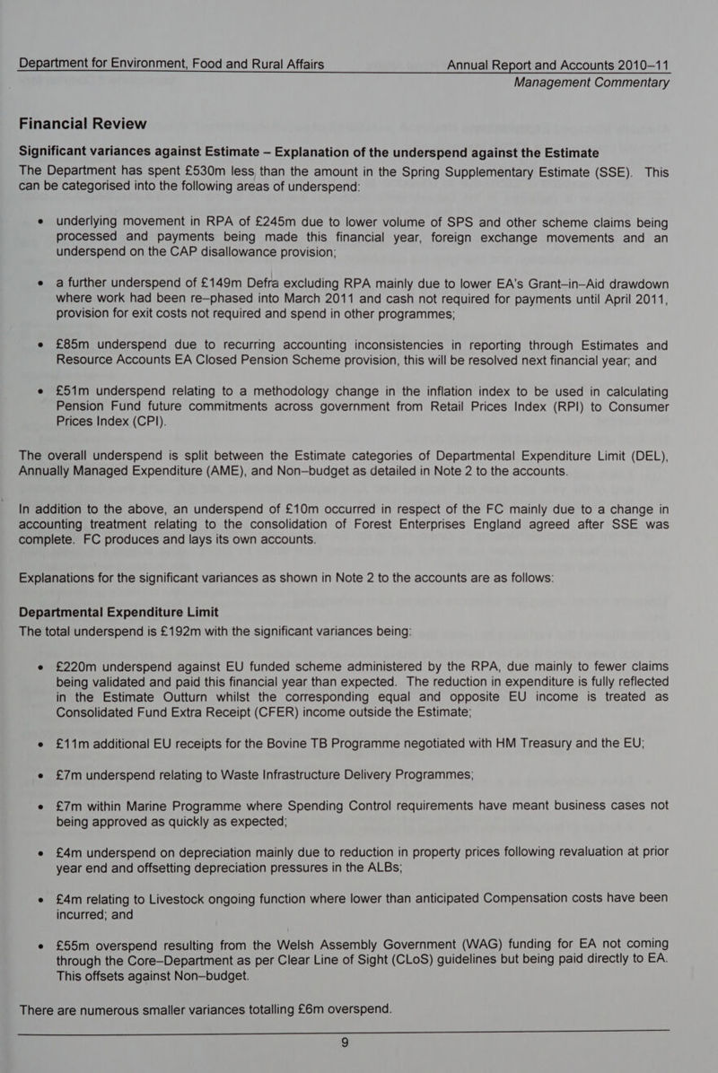 Management Commentary Financial Review Significant variances against Estimate — Explanation of the underspend against the Estimate The Department has spent £530m less than the amount in the Spring Supplementary Estimate (SSE). This can be categorised into the following areas of underspend: e underlying movement in RPA of £245m due to lower volume of SPS and other scheme claims being processed and payments being made this financial year, foreign exchange movements and an underspend on the CAP disallowance provision; e a further underspend of £149m Defra excluding RPA mainly due to lower EA’s Grant-in-Aid drawdown where work had been re—phased into March 2011 and cash not required for payments until April 2011, provision for exit costs not required and spend in other programmes; e £85m underspend due to recurring accounting inconsistencies in reporting through Estimates and Resource Accounts EA Closed Pension Scheme provision, this will be resolved next financial year; and e £51m underspend relating to a methodology change in the inflation index to be used in calculating Pension Fund future commitments across government from Retail Prices Index (RPI) to Consumer Prices Index (CPI). The overall underspend is split between the Estimate categories of Departmental Expenditure Limit (DEL), Annually Managed Expenditure (AME), and Non—budget as detailed in Note 2 to the accounts. In addition to the above, an underspend of £10m occurred in respect of the FC mainly due to a change in accounting treatment relating to the consolidation of Forest Enterprises England agreed after SSE was complete. FC produces and lays its own accounts. Explanations for the significant variances as shown in Note 2 to the accounts are as follows: Departmental Expenditure Limit The total underspend is £192m with the significant variances being: e £220m underspend against EU funded scheme administered by the RPA, due mainly to fewer claims being validated and paid this financial year than expected. The reduction in expenditure is fully reflected in the Estimate Outturn whilst the corresponding equal and opposite EU income is treated as Consolidated Fund Extra Receipt (CFER) income outside the Estimate; e £11m additional EU receipts for the Bovine TB Programme negotiated with HM Treasury and the EU; e £7m underspend relating to Waste Infrastructure Delivery Programmes; e £7m within Marine Programme where Spending Control requirements have meant business cases not being approved as quickly as expected; e £4m underspend on depreciation mainly due to reduction in property prices following revaluation at prior year end and offsetting depreciation pressures in the ALBs; e £4m relating to Livestock ongoing function where lower than anticipated Compensation costs have been incurred; and e £55m overspend resulting from the Welsh Assembly Government (WAG) funding for EA not coming through the Core—Department as per Clear Line of Sight (CLoS) guidelines but being paid directly to EA. This offsets against Non—budget. There are numerous smaller variances totalling £6m overspend. eR a iy Re mee