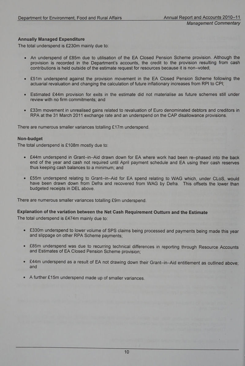 Management Commentary Annually Managed Expenditure The total underspend is £230m mainly due to: e An underspend of £85m due to utilisation of the EA Closed Pension Scheme provision. Although the provision is recorded in the Department’s accounts, the credit to the provision resulting from cash contributions is held outside of the estimate request for resources because it is non—voted; e £51m underspend against the provision movement in the EA Closed Pension Scheme following the actuarial revaluation and changing the calculation of future inflationary increases from RPI to CPI; e Estimated £44m provision for exits in the estimate did not materialise as future schemes still under review with no firm commitments; and e £33m movement in unrealised gains related to revaluation of Euro denominated debtors and creditors in RPA at the 31 March 2011 exchange rate and an underspend on the CAP disallowance provisions. There are numerous smaller variances totalling £17m underspend. Non-budget The total underspend is £108m mostly due to: e £44m underspend in Grant-in-Aid drawn down for EA where work had been re—phased into the back end of the year and cash not required until April payment schedule and EA using their cash reserves thus keeping cash balances to a minimum; and e £55m underspend relating to Grant-in-Aid for EA spend relating to WAG which, under CLoS, would have been drawn down from Defra and recovered from WAG by Defra. This offsets the lower than budgeted receipts in DEL above. There are numerous smaller variances totalling £9m underspend. Explanation of the variation between the Net Cash Requirement Outturn and the Estimate The total underspend is £474m mainly due to: e £330m underspend to lower volume of SPS claims being processed and payments being made this year and slippage on other RPA Scheme payments; e £85m underspend was due to recurring technical differences in reporting through Resource Accounts and Estimates of EA Closed Pension Scheme provision; e £44m underspend as a result of EA not drawing down their Grant-in-Aid entitlement as outlined above; and e A further £15m underspend made up of smaller variances.