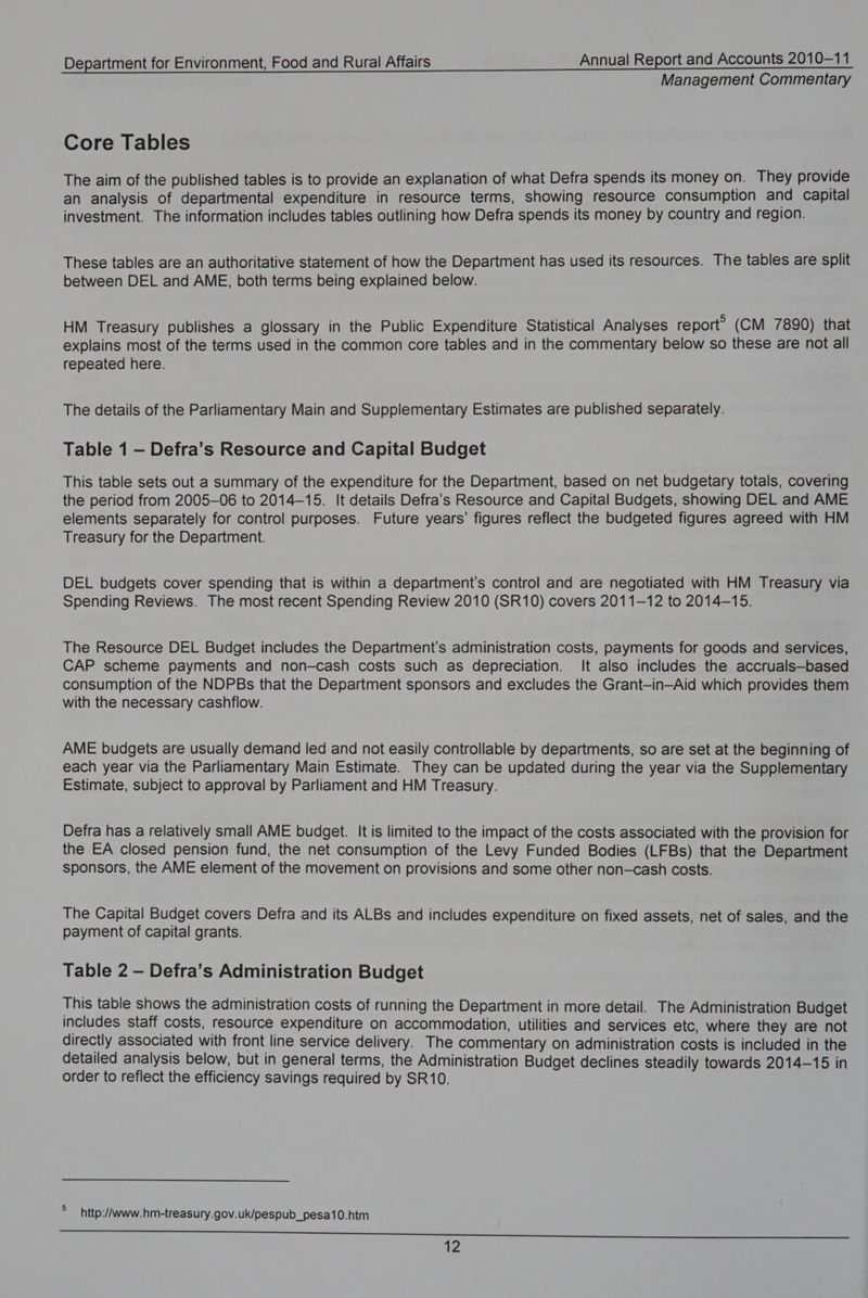Management Commentary Core Tables The aim of the published tables is to provide an explanation of what Defra spends its money on. They provide an analysis of departmental expenditure in resource terms, showing resource consumption and capital investment. The information includes tables outlining how Defra spends its money by country and region. These tables are an authoritative statement of how the Department has used its resources. The tables are split between DEL and AME, both terms being explained below. HM Treasury publishes a glossary in the Public Expenditure Statistical Analyses report? (CM 7890) that explains most of the terms used in the common core tables and in the commentary below so these are not all repeated here. The details of the Parliamentary Main and Supplementary Estimates are published separately. Table 1 — Defra’s Resource and Capital Budget This table sets out a summary of the expenditure for the Department, based on net budgetary totals, covering the period from 2005-06 to 2014-15. It details Defra’s Resource and Capital Budgets, showing DEL and AME elements separately for control purposes. Future years’ figures reflect the budgeted figures agreed with HM Treasury for the Department. DEL budgets cover spending that is within a department's control and are negotiated with HM Treasury via Spending Reviews. The most recent Spending Review 2010 (SR10) covers 2011-12 to 2014-15. The Resource DEL Budget includes the Department’s administration costs, payments for goods and services, CAP scheme payments and non-cash costs such as depreciation. It also includes the accruals—based consumption of the NDPBs that the Department sponsors and excludes the Grant-in-Aid which provides them with the necessary cashflow. AME budgets are usually demand led and not easily controllable by departments, so are set at the beginning of each year via the Parliamentary Main Estimate. They can be updated during the year via the Supplementary Estimate, subject to approval by Parliament and HM Treasury. Defra has a relatively small AME budget. It is limited to the impact of the costs associated with the provision for the EA closed pension fund, the net consumption of the Levy Funded Bodies (LFBs) that the Department sponsors, the AME element of the movement on provisions and some other non-cash costs. The Capital Budget covers Defra and its ALBs and includes expenditure on fixed assets, net of sales, and the payment of capital grants. Table 2 — Defra’s Administration Budget This table shows the administration costs of running the Department in more detail. The Administration Budget includes staff costs, resource expenditure on accommodation, utilities and services etc, where they are not directly associated with front line service delivery. The commentary on administration costs is included in the detailed analysis below, but in general terms, the Administration Budget declines steadily towards 2014-15 in order to reflect the efficiency savings required by SR10. ; http://www.hm-treasury.gov.uk/pespub_pesa10.htm Se eee ee ssi 2