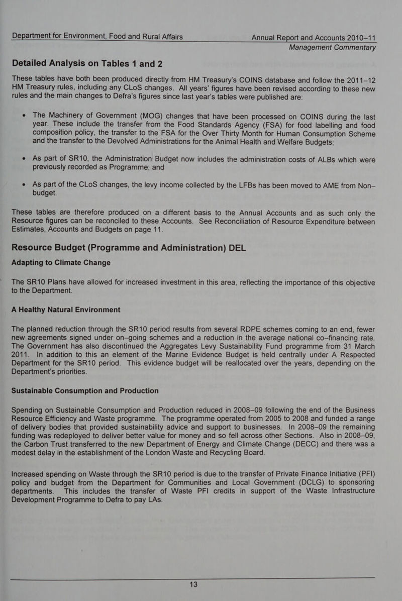 Management Commentary Detailed Analysis on Tables 1 and 2 These tables have both been produced directly from HM Treasury's COINS database and follow the 2011-12 HM Treasury rules, including any CLoS changes. All years’ figures have been revised according to these new rules and the main changes to Defra’s figures since last year’s tables were published are: e The Machinery of Government (MOG) changes that have been processed on COINS during the last year. These include the transfer from the Food Standards Agency (FSA) for food labelling and food composition policy, the transfer to the FSA for the Over Thirty Month for Human Consumption Scheme and the transfer to the Devolved Administrations for the Animal Health and Welfare Budgets; e As part of SR10, the Administration Budget now includes the administration costs of ALBs which were previously recorded as Programme; and e As part of the CLoS changes, the levy income collected by the LFBs has been moved to AME from Non— budget. These tables are therefore produced on a different basis to the Annual Accounts and as such only the Resource figures can be reconciled to these Accounts. See Reconciliation of Resource Expenditure between Estimates, Accounts and Budgets on page 11. Resource Budget (Programme and Administration) DEL Adapting to Climate Change The SR10 Plans have allowed for increased investment in this area, reflecting the importance of this objective to the Department. A Healthy Natural Environment The planned reduction through the SR10 period results from several RDPE schemes coming to an end, fewer new agreements signed under on—going schemes and a reduction in the average national co-financing rate. The Government has also discontinued the Aggregates Levy Sustainability Fund programme from 31 March 2011. In addition to this an element of the Marine Evidence Budget is held centrally under A Respected Department for the SR10 period. This evidence budget will be reallocated over the years, depending on the Department's priorities. Sustainable Consumption and Production Spending on Sustainable Consumption and Production reduced in 2008-09 following the end of the Business Resource Efficiency and Waste programme. The programme operated from 2005 to 2008 and funded a range of delivery bodies that provided sustainability advice and support to businesses. In 2008-09 the remaining funding was redeployed to deliver better value for money and so fell across other Sections. Also in 2008-09, the Carbon Trust transferred to the new Department of Energy and Climate Change (DECC) and there was a modest delay in the establishment of the London Waste and Recycling Board. Increased spending on Waste through the SR10 period is due to the transfer of Private Finance Initiative (PFI) policy and budget from the Department for Communities and Local Government (DCLG) to sponsoring departments. This includes the transfer of Waste PFI credits in support of the Waste Infrastructure Development Programme to Defra to pay LAs.