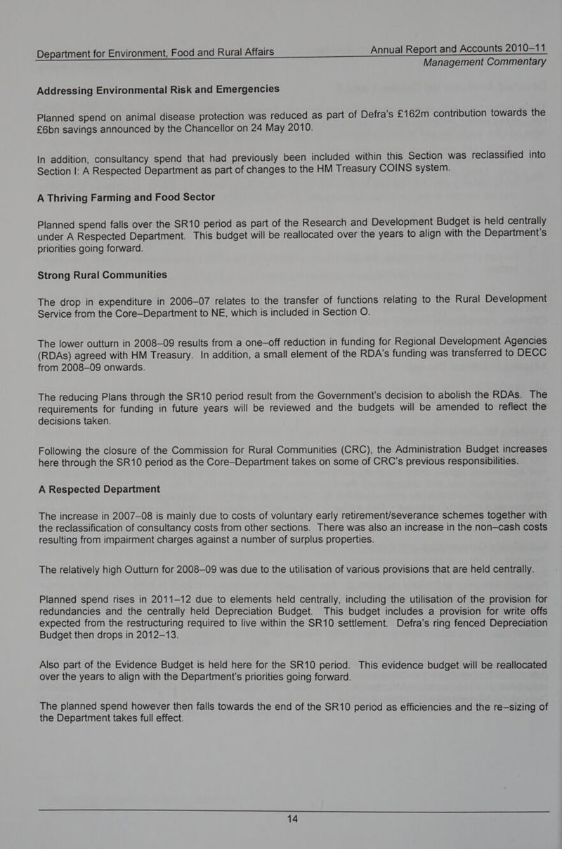 Management Commentary Addressing Environmental Risk and Emergencies Planned spend on animal disease protection was reduced as part of Defra’s £162m contribution towards the £6bn savings announced by the Chancellor on 24 May 2010. In addition, consultancy spend that had previously been included within this Section was reclassified into Section |: A Respected Department as part of changes to the HM Treasury COINS system. A Thriving Farming and Food Sector Planned spend falls over the SR10 period as part of the Research and Development Budget is held centrally under A Respected Department. This budget will be reallocated over the years to align with the Department's priorities going forward. Strong Rural Communities The drop in expenditure in 2006-07 relates to the transfer of functions relating to the Rural Development Service from the Core—Department to NE, which is included in Section O. The lower outturn in 2008-09 results from a one-off reduction in funding for Regional Development Agencies (RDAs) agreed with HM Treasury. In addition, a small element of the RDA's funding was transferred to DECC from 2008-09 onwards. The reducing Plans through the SR10 period result from the Government's decision to abolish the RDAs. The requirements for funding in future years will be reviewed and the budgets will be amended to reflect the decisions taken. Following the closure of the Commission for Rural Communities (CRC), the Administration Budget increases here through the SR10 period as the Core—Department takes on some of CRC’s previous responsibilities. A Respected Department The increase in 2007-08 is mainly due to costs of voluntary early retirement/severance schemes together with the reclassification of consultancy costs from other sections. There was also an increase in the non—cash costs resulting from impairment charges against a number of surplus properties. The relatively high Outturn for 2008-09 was due to the utilisation of various provisions that are held centrally. Planned spend rises in 2011-12 due to elements held centrally, including the utilisation of the provision for redundancies and the centrally held Depreciation Budget. This budget includes a provision for write offs expected from the restructuring required to live within the SR10 settlement. Defra’s ring fenced Depreciation Budget then drops in 2012-13. Also part of the Evidence Budget is held here for the SR10 period. This evidence budget will be reallocated over the years to align with the Department’s priorities going forward. The planned spend however then falls towards the end of the SR10 period as efficiencies and the re—sizing of the Department takes full effect.