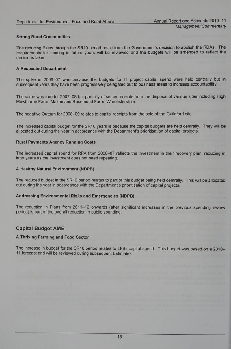Management Commentary Strong Rural Communities The reducing Plans through the SR10 period result from the Government’s decision to abolish the RDAs. The requirements for funding in future years will be reviewed and the budgets will be amended to reflect the decisions taken. A Respected Department The spike in 2006-07 was because the budgets for IT project capital spend were held centrally but in subsequent years they have been progressively delegated out to business areas to increase accountability. The same was true for 2007-08 but partially offset by receipts from the disposal of various sites including High Mowthorpe Farm, Malton and Rosemund Farm, Worcestershire. The negative Outturn for 2008-09 relates to capital receipts from the sale of the Guildford site. The increased capital budget for the SR10 years is because the capital budgets are held centrally. They will be allocated out during the year in accordance with the Department's prioritisation of capital projects. Rural Payments Agency Running Costs The increased capital spend for RPA from 2006-07 reflects the investment in their recovery plan, reducing in later years as the investment does not need repeating. A Healthy Natural Environment (NDPB) The reduced budget in the SR10 period relates to part of this budget being held centrally. This will be allocated out during the year in accordance with the Department's prioritisation of capital projects. Addressing Environmental Risks and Emergencies (NDPB) The reduction in Plans from 2011-12 onwards (after significant increases in the previous spending review period) is part of the overall reduction in public spending. Capital Budget AME A Thriving Farming and Food Sector The increase in budget for the SR10 period relates to LFBs capital spend. This budget was based on a 2010- 11 forecast and will be reviewed during subsequent Estimates.