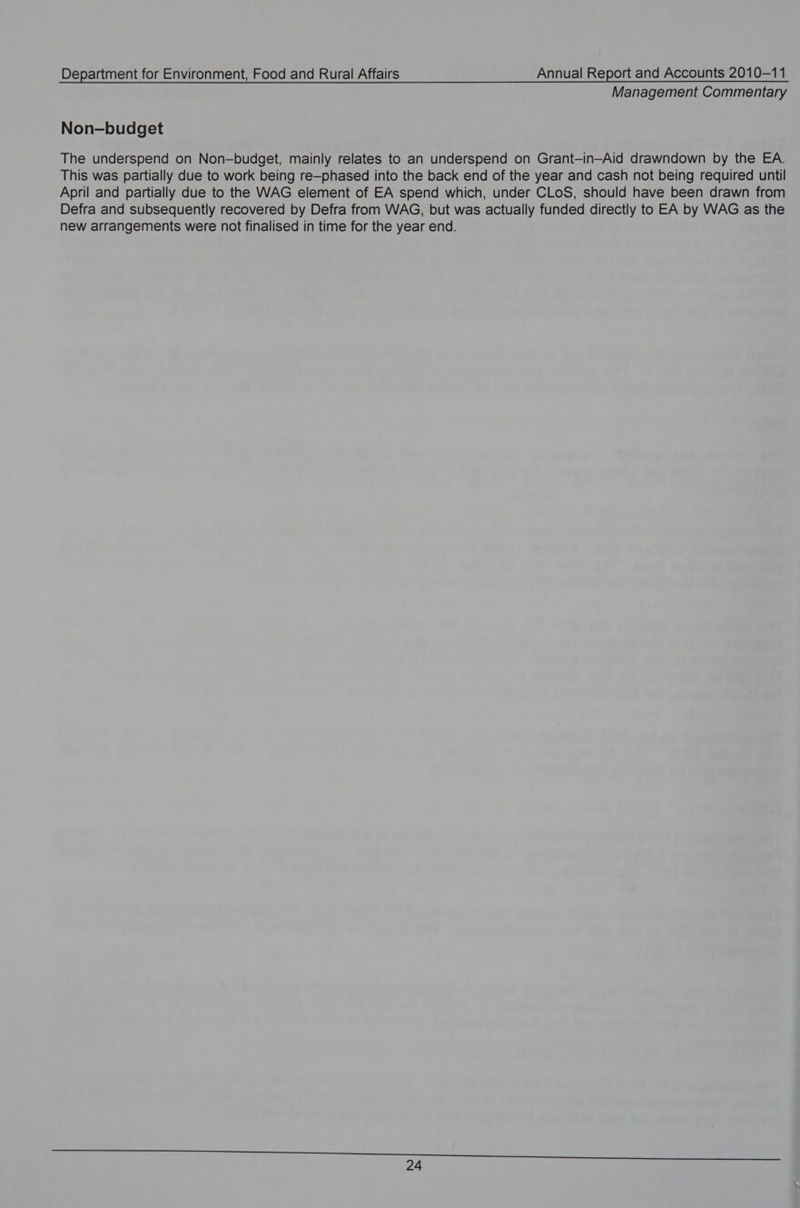 Management Commentary Non-budget The underspend on Non—budget, mainly relates to an underspend on Grant-in-Aid drawndown by the EA. This was partially due to work being re—phased into the back end of the year and cash not being required until April and partially due to the WAG element of EA spend which, under CLoS, should have been drawn from Defra and subsequently recovered by Defra from WAG, but was actually funded directly to EA by WAG as the new arrangements were not finalised in time for the year end.