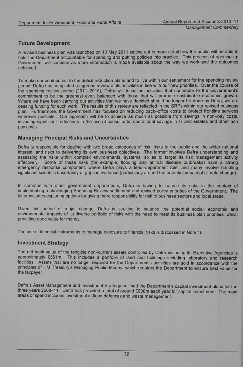 Management Commentary Future Development A revised business plan was launched on 13 May 2011 setting out in more detail how the public will be able to hold the Department accountable for spending and putting policies into practice. This process of opening up Government will continue as more information is made available about the way we work and the outcomes achieved. To make our contribution to the deficit reduction plans and to live within our settlement for the spending review period, Defra has completed a rigorous review of its activities in line with our new priorities. Over the course of the spending review period (2011-2015), Defra will focus on activities that contribute to the Government's commitment to be the greenest ever, balanced with those that will promote sustainable economic growth. Where we have been carrying out activities that we have decided should no longer be done by Defra, we are ceasing funding for such work. The results of this review are reflected in the SRPs within our revised business plan. Furthermore, the Government has focused on reducing back-office costs to protect frontline services wherever possible. Our approach will be to achieve as much as possible from savings in non—pay costs, including significant reductions in the use of consultants, operational savings in IT and estates and other non pay costs. Managing Principal Risks and Uncertainties Defra is responsible for dealing with two broad categories of risk: risks to the public and the wider national interest, and risks to delivering its own business objectives. The former involves Defra understanding and assessing the risks within complex environmental systems, so as to target its risk management activity effectively. Some of these risks (for example, flooding and animal disease outbreaks) have a strong emergency response component, where Defra plays a lead—department role, and many involve handling significant scientific uncertainty or gaps in evidence (particularly around the potential impact of climate change). In common with other government departments, Defra is having to handle its risks in the context of implementing a challenging Spending Review settlement and revised policy priorities of the Government. The latter includes exploring options for giving more responsibility for risk to business sectors and local areas. Given this period of major change, Defra is seeking to balance the potential social, economic and environmental impacts of its diverse portfolio of risks with the need to meet its business plan priorities, whilst providing good value for money. The use of financial instruments to manage exposure to financial risks is discussed in Note 16. Investment Strategy The net book value of the tangible non—current assets controlled by Defra including its Executive Agencies is approximately £551m. This includes a portfolio of land and buildings including laboratory and research facilities. Assets that are no longer required for the Department’s activities are sold in accordance with the principles of HM Treasury’s Managing Public Money, which requires the Department to ensure best value for the taxpayer. Defra's Asset Management and Investment Strategy outlined the Department's Capital investment plans for the three years 2008-11. Defra has provided a total of around £600m each year for Capital investment. The main areas of spend includes investment in flood defences and waste management.