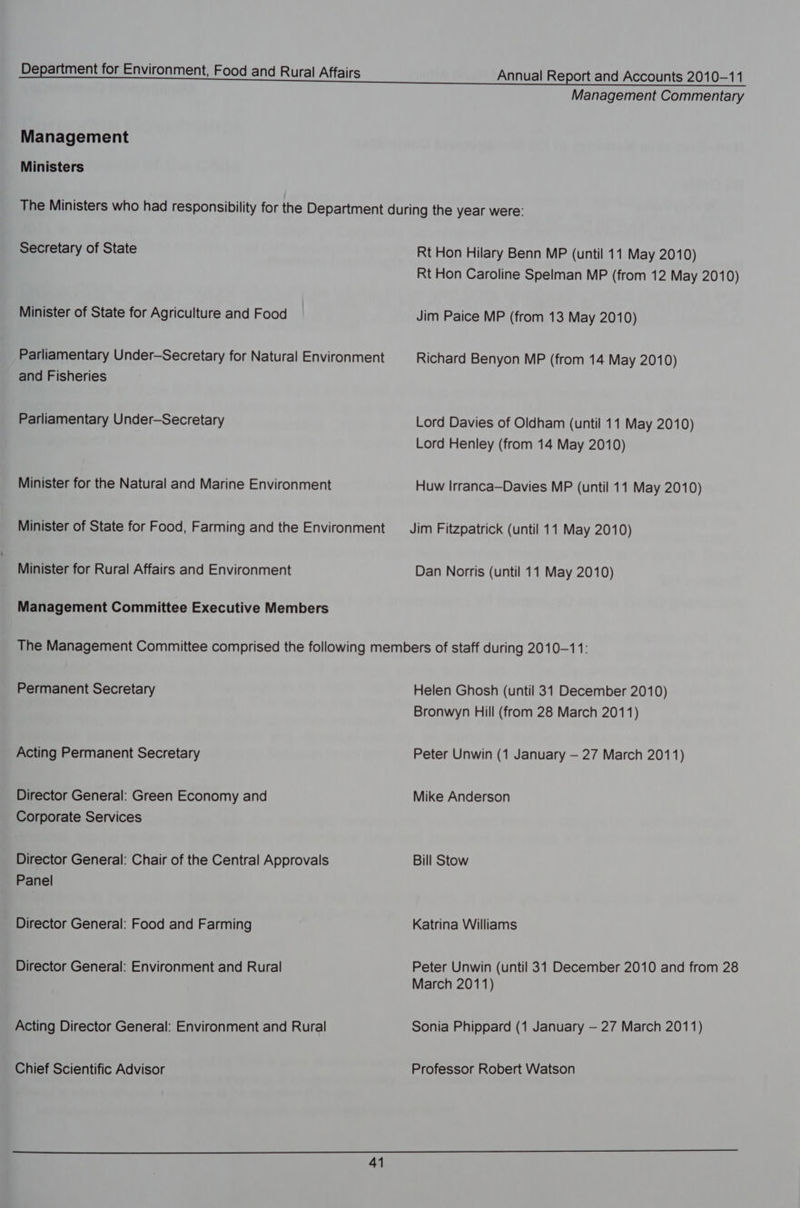 Management Commentary Management Ministers The Ministers who had responsibility for the Department during the year were: Secretary of State Rt Hon Hilary Benn MP (until 11 May 2010) Rt Hon Caroline Spelman MP (from 12 May 2010) Minister of State for Agriculture and Food Jim Paice MP (from 13 May 2010) Parliamentary Under-Secretary for Natural Environment Richard Benyon MP (from 14 May 2010) and Fisheries Parliamentary Under-Secretary Lord Davies of Oldham (until 11 May 2010) Lord Henley (from 14 May 2010) Minister for the Natural and Marine Environment Huw Irranca—Davies MP (until 11 May 2010) Minister of State for Food, Farming and the Environment —_ Jim Fitzpatrick (until 11 May 2010) Minister for Rural Affairs and Environment Dan Norris (until 11 May 2010) Management Committee Executive Members The Management Committee comprised the following members of staff during 2010-11: Permanent Secretary Helen Ghosh (until 31 December 2010) Bronwyn Hill (from 28 March 2011) Acting Permanent Secretary Peter Unwin (1 January — 27 March 2011) Director General: Green Economy and Mike Anderson Corporate Services Director General: Chair of the Central Approvals Bill Stow Panel Director General: Food and Farming Katrina Williams Director General: Environment and Rural Peter Unwin (until 31 December 2010 and from 28 March 2011) Acting Director General: Environment and Rural Sonia Phippard (1 January — 27 March 2011) Chief Scientific Advisor Professor Robert Watson