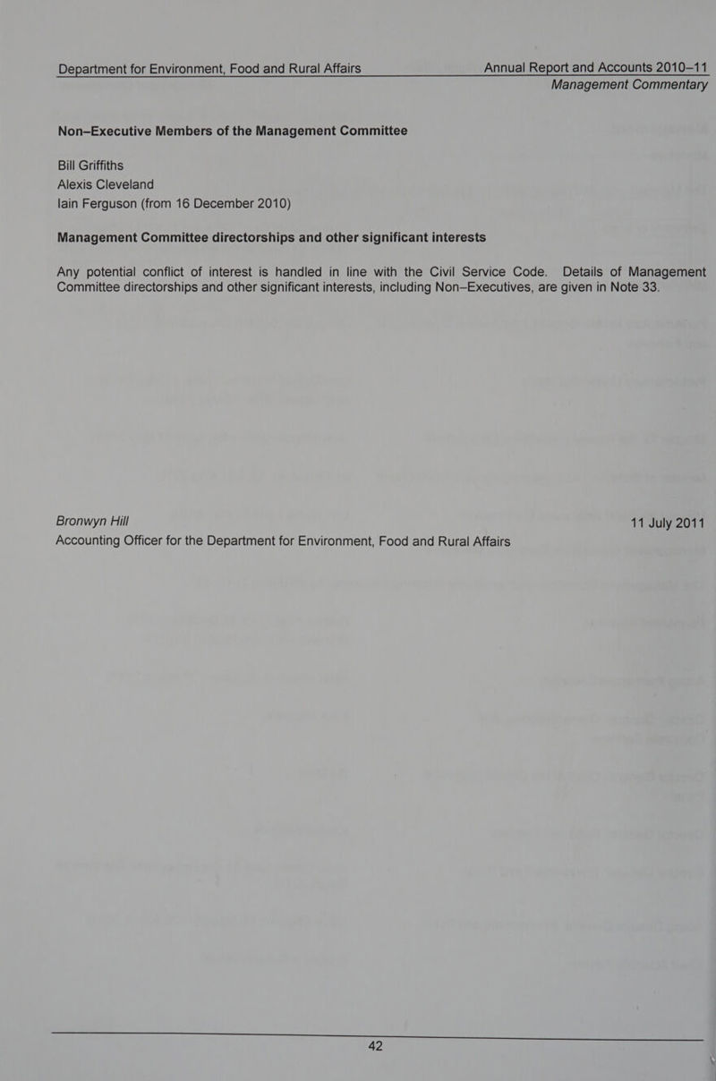 Management Commentary Non-Executive Members of the Management Committee Bill Griffiths Alexis Cleveland lain Ferguson (from 16 December 2010) Management Committee directorships and other significant interests Any potential conflict of interest is handled in line with the Civil Service Code. Details of Management Committee directorships and other significant interests, including Non—Executives, are given in Note 33. Bronwyn Hill 11 July 2011 Accounting Officer for the Department for Environment, Food and Rural Affairs