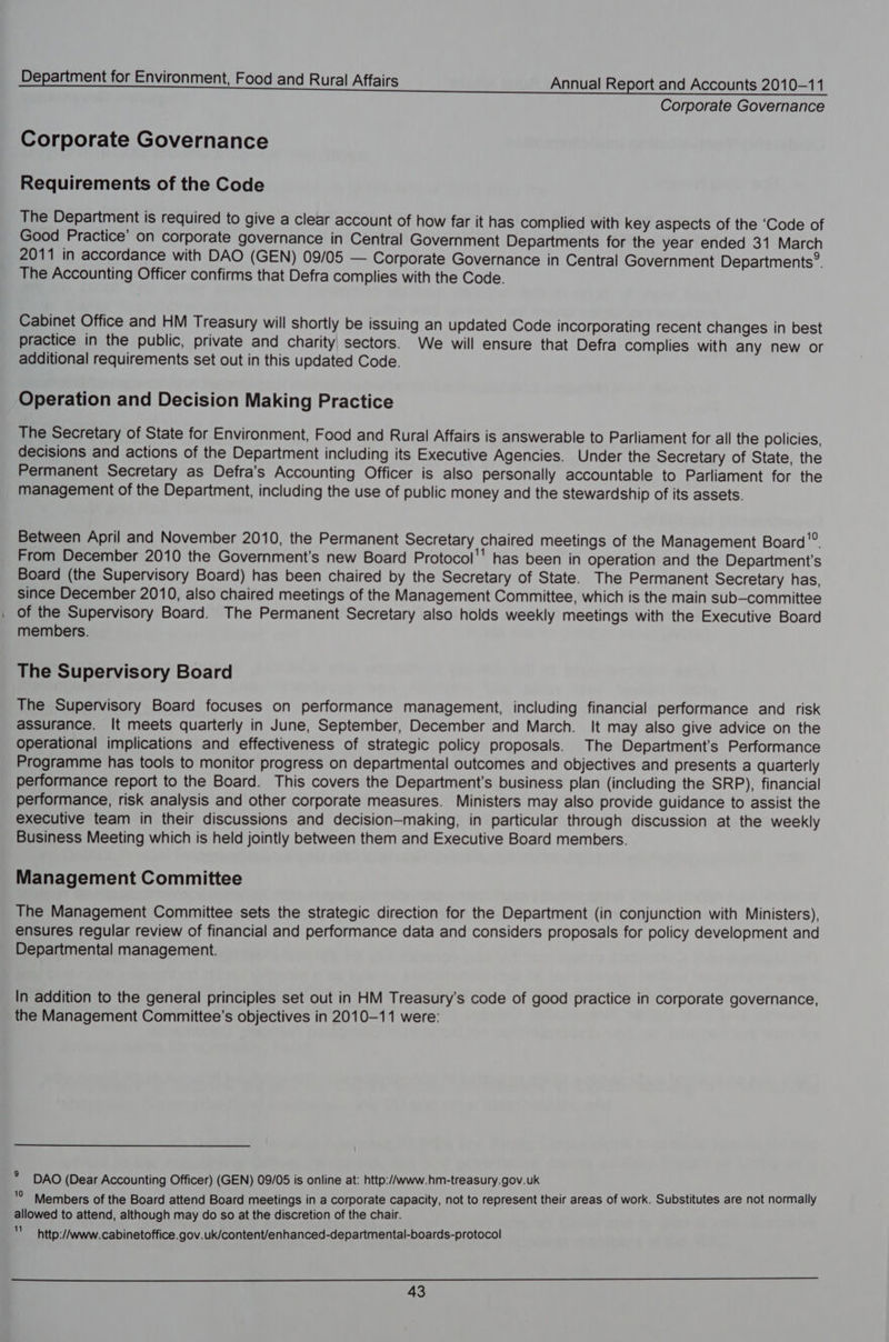 Corporate Governance Corporate Governance Requirements of the Code The Department is required to give a clear account of how far it has complied with key aspects of the ‘Code of Good Practice’ on corporate governance in Central Government Departments for the year ended 31 March 2011 in accordance with DAO (GEN) 09/05 — Corporate Governance in Central Government Departments”. The Accounting Officer confirms that Defra complies with the Code. Cabinet Office and HM Treasury will shortly be issuing an updated Code incorporating recent changes in best practice in the public, private and charity sectors. We will ensure that Defra complies with any new or additional requirements set out in this updated Code. Operation and Decision Making Practice The Secretary of State for Environment, Food and Rural Affairs is answerable to Parliament for all the policies, decisions and actions of the Department including its Executive Agencies. Under the Secretary of State, the Permanent Secretary as Defra’s Accounting Officer is also personally accountable to Parliament for the management of the Department, including the use of public money and the stewardship of its assets. Between April and November 2010, the Permanent Secretary chaired meetings of the Management Board'®. From December 2010 the Government's new Board Protocol'' has been in operation and the Department's Board (the Supervisory Board) has been chaired by the Secretary of State. The Permanent Secretary has, since December 2010, also chaired meetings of the Management Committee, which is the main sub-committee of the Supervisory Board. The Permanent Secretary also holds weekly meetings with the Executive Board members. The Supervisory Board The Supervisory Board focuses on performance management, including financial performance and risk assurance. It meets quarterly in June, September, December and March. It may also give advice on the Operational implications and effectiveness of strategic policy proposals. The Department's Performance Programme has tools to monitor progress on departmental outcomes and objectives and presents a quarterly performance report to the Board. This covers the Department's business plan (including the SRP), financial performance, risk analysis and other corporate measures. Ministers may also provide guidance to assist the executive team in their discussions and decision—making, in particular through discussion at the weekly Business Meeting which is held jointly between them and Executive Board members. Management Committee The Management Committee sets the strategic direction for the Department (in conjunction with Ministers), ensures regular review of financial and performance data and considers proposals for policy development and Departmental management. In addition to the general principles set out in HM Treasury's code of good practice in corporate governance, the Management Committee’s objectives in 2010-11 were: * DAO (Dear Accounting Officer) (GEN) 09/05 is online at: http:/Awww.hm-treasury.gov.uk '° Members of the Board attend Board meetings in a corporate capacity, not to represent their areas of work. Substitutes are not normally allowed to attend, although may do so at the discretion of the chair. im http://www. cabinetoffice.gov.uk/content/enhanced-departmental-boards-protocol