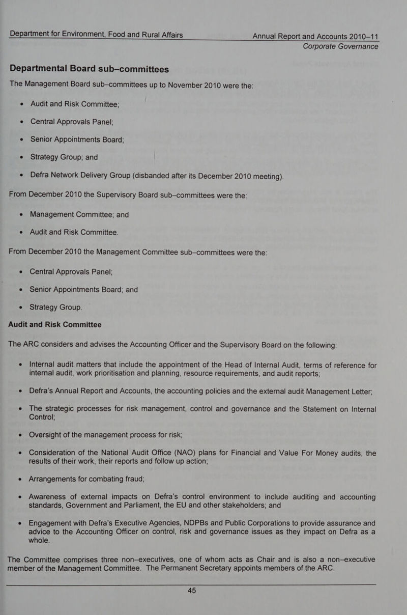 Corporate Governance Audit and Risk Committee; Central Approvals Panel: Senior Appointments Board: Strategy Group; and Defra Network Delivery Group (disbanded after its December 2010 meeting). Management Committee; and Audit and Risk Committee. Central Approvals Panel: Senior Appointments Board; and Strategy Group. Internal audit matters that include the appointment of the Head of Internal Audit, terms of reference for internal audit, work prioritisation and planning, resource requirements, and audit reports; Defra's Annual Report and Accounts, the accounting policies and the external audit Management Letter; The strategic processes for risk management, control and governance and the Statement on Internal Control; Oversight of the management process for risk; Consideration of the National Audit Office (NAO) plans for Financial and Value For Money audits, the results of their work, their reports and follow up action; Arrangements for combating fraud; Awareness of external impacts on Defra’s control environment to include auditing and accounting standards, Government and Parliament, the EU and other stakeholders; and Engagement with Defra’s Executive Agencies, NDPBs and Public Corporations to provide assurance and advice to the Accounting Officer on control, risk and governance issues as they impact on Defra as a whole.