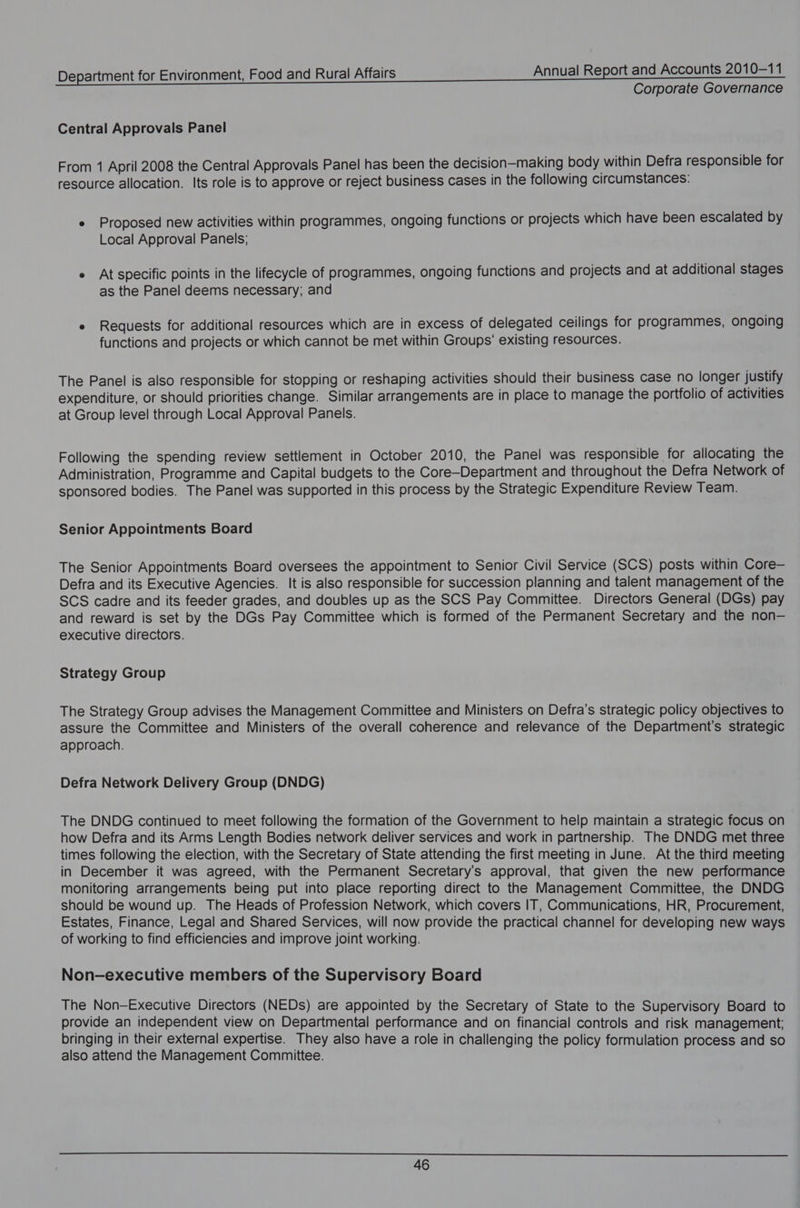 Corporate Governance Central Approvals Panel From 1 April 2008 the Central Approvals Panel has been the decision-making body within Defra responsible for resource allocation. Its role is to approve or reject business cases in the following circumstances: e Proposed new activities within programmes, ongoing functions or projects which have been escalated by Local Approval Panels; e At specific points in the lifecycle of programmes, ongoing functions and projects and at additional stages as the Panel deems necessary; and e Requests for additional resources which are in excess of delegated ceilings for programmes, ongoing functions and projects or which cannot be met within Groups’ existing resources. The Panel is also responsible for stopping or reshaping activities should their business case no longer justify expenditure, or should priorities change. Similar arrangements are in place to manage the portfolio of activities at Group level through Local Approval Panels. Following the spending review settlement in October 2010, the Panel was responsible for allocating the Administration, Programme and Capital budgets to the Core-Department and throughout the Defra Network of sponsored bodies. The Panel was supported in this process by the Strategic Expenditure Review Team. Senior Appointments Board The Senior Appointments Board oversees the appointment to Senior Civil Service (SCS) posts within Core— Defra and its Executive Agencies. It is also responsible for succession planning and talent management of the SCS cadre and its feeder grades, and doubles up as the SCS Pay Committee. Directors General (DGs) pay and reward is set by the DGs Pay Committee which is formed of the Permanent Secretary and the non— executive directors. Strategy Group The Strategy Group advises the Management Committee and Ministers on Defra’s strategic policy objectives to assure the Committee and Ministers of the overall coherence and relevance of the Department's strategic approach. Defra Network Delivery Group (DNDG) The DNDG continued to meet following the formation of the Government to help maintain a strategic focus on how Defra and its Arms Length Bodies network deliver services and work in partnership. The DNDG met three times following the election, with the Secretary of State attending the first meeting in June. At the third meeting in December it was agreed, with the Permanent Secretary's approval, that given the new performance monitoring arrangements being put into place reporting direct to the Management Committee, the DNDG should be wound up. The Heads of Profession Network, which covers IT, Communications, HR, Procurement, Estates, Finance, Legal and Shared Services, will now provide the practical channel for developing new ways of working to find efficiencies and improve joint working. Non-executive members of the Supervisory Board The Non-Executive Directors (NEDs) are appointed by the Secretary of State to the Supervisory Board to provide an independent view on Departmental performance and on financial controls and risk management; bringing in their external expertise. They also have a role in challenging the policy formulation process and so also attend the Management Committee.