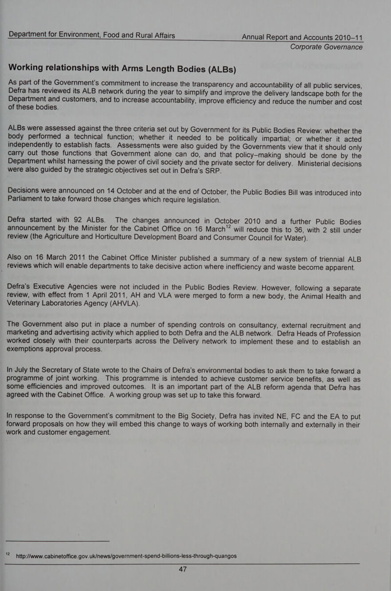 Corporate Governance Working relationships with Arms Length Bodies (ALBs) As part of the Government's commitment to increase the transparency and accountability of all public services, Defra has reviewed its ALB network during the year to simplify and improve the delivery landscape both for the Department and customers, and to increase accountability, improve efficiency and reduce the number and cost of these bodies. ALBs were assessed against the three criteria set out by Government for its Public Bodies Review: whether the body performed a technical function; whether it needed to be politically impartial; or whether it acted independently to establish facts. Assessments were also guided by the Governments view that it should only carry out those functions that Government alone can do, and that policy-making should be done by the Department whilst harnessing the power of civil society and the private sector for delivery. Ministerial decisions were also guided by the strategic objectives set out in Defra’s SRP. Decisions were announced on 14 October and at the end of October, the Public Bodies Bill was introduced into Parliament to take forward those changes which require legislation. Defra started with 92 ALBs. The changes announced in October 2010 and a further Public Bodies announcement by the Minister for the Cabinet Office on 16 March will reduce this to 36, with 2 still under review (the Agriculture and Horticulture Development Board and Consumer Council for Water). Also on 16 March 2011 the Cabinet Office Minister published a summary of a new system of triennial ALB reviews which will enable departments to take decisive action where inefficiency and waste become apparent. Defra's Executive Agencies were not included in the Public Bodies Review. However, following a separate review, with effect from 1 April 2011, AH and VLA were merged to form a new body, the Animal Health and Veterinary Laboratories Agency (AHVLA). The Government also put in place a number of spending controls on consultancy, external recruitment and marketing and advertising activity which applied to both Defra and the ALB network. Defra Heads of Profession worked closely with their counterparts across the Delivery network to implement these and to establish an exemptions approval process. In July the Secretary of State wrote to the Chairs of Defra’s environmental bodies to ask them to take forward a programme of joint working. This programme is intended to achieve customer service benefits, as well as some efficiencies and improved outcomes. It is an important part of the ALB reform agenda that Defra has agreed with the Cabinet Office. A working group was set up to take this forward. In response to the Government's commitment to the Big Society, Defra has invited NE, FC and the EA to put forward proposals on how they will embed this change to ways of working both internally and externally in their work and customer engagement. * http://www. cabinetoffice.gov.uk/news/government-spend-billions-less-through-quangos