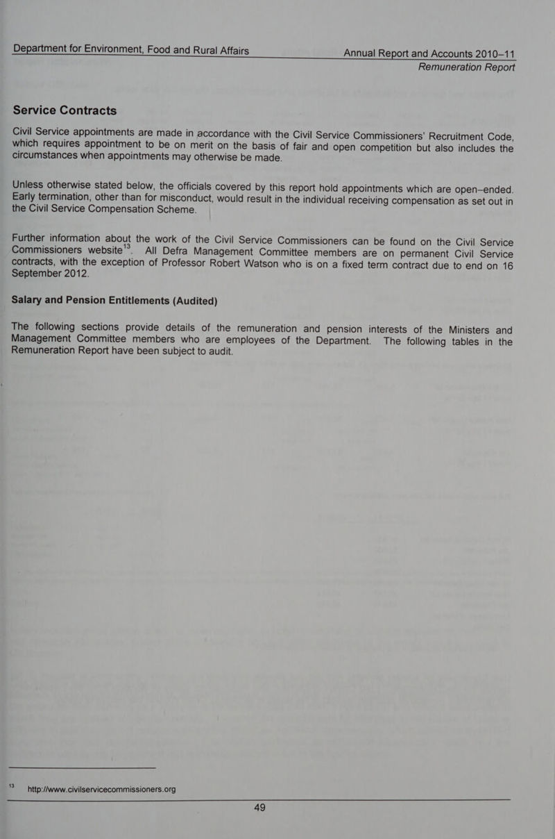 Remuneration Report Service Contracts Civil Service appointments are made in accordance with the Civil Service Commissioners’ Recruitment Code, which requires appointment to be on merit on the basis of fair and open competition but also includes the circumstances when appointments may otherwise be made. Unless otherwise stated below, the officials covered by this report hold appointments which are open-ended. Early termination, other than for misconduct, would result in the individual receiving compensation as set out in the Civil Service Compensation Scheme. Further information about the work of the Civil Service Commissioners can be found on the Civil Service Commissioners website'®. All Defra Management Committee members are on permanent Civil Service contracts, with the exception of Professor Robert Watson who is on a fixed term contract due to end on 16 September 2012. Salary and Pension Entitlements (Audited) The following sections provide details of the remuneration and pension interests of the Ministers and Management Committee members who are employees of the Department. The following tables in the Remuneration Report have been subject to audit. '° ~ http:/Awww.civilservicecommissioners.org