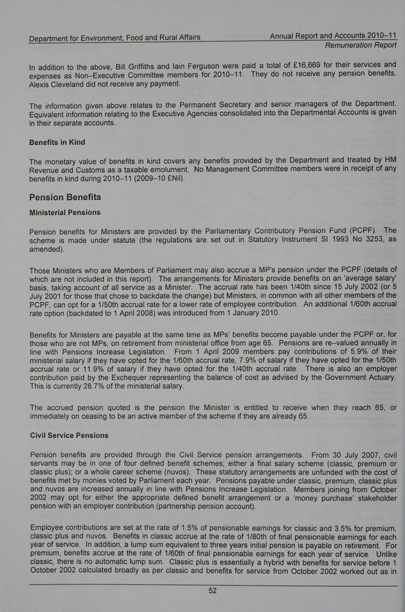 Remuneration Report In addition to the above, Bill Griffiths and lain Ferguson were paid a total of £16,669 for their services and expenses as Non-Executive Committee members for 2010-11. They do not receive any pension benefits. Alexis Cleveland did not receive any payment. The information given above relates to the Permanent Secretary and senior managers of the Department. Equivalent information relating to the Executive Agencies consolidated into the Departmental Accounts is given in their separate accounts. Benefits in Kind The monetary value of benefits in kind covers any benefits provided by the Department and treated by HM Revenue and Customs as a taxable emolument. No Management Committee members were in receipt of any benefits in kind during 2010-11 (2009-10 ENil). Pension Benefits Ministerial Pensions Pension benefits for Ministers are provided by the Parliamentary Contributory Pension Fund (PCPF). The scheme is made under statute (the regulations are set out in Statutory Instrument SI 1993 No 3253, as amended). Those Ministers who are Members of Parliament may also accrue a MP's pension under the PCPF (details of which are not included in this report). The arrangements for Ministers provide benefits on an ‘average salary’ basis, taking account of all service as a Minister. The accrual rate has been 1/40th since 15 July 2002 (or 5 July 2001 for those that chose to backdate the change) but Ministers, in common with all other members of the PCPF, can opt for a 1/50th accrual rate for a lower rate of employee contribution. An additional 1/60th accrual rate option (backdated to 1 April 2008) was introduced from 1 January 2010. Benefits for Ministers are payable at the same time as MPs’ benefits become payable under the PCPF or, for those who are not MPs, on retirement from ministerial office from age 65. Pensions are re—valued annually in line with Pensions Increase Legislation. From 1 April 2009 members pay contributions of 5.9% of their ministerial salary if they have opted for the 1/60th accrual rate, 7.9% of salary if they have opted for the 1/50th accrual rate or 11.9% of salary if they have opted for the 1/40th accrual rate. There is also an employer contribution paid by the Exchequer representing the balance of cost as advised by the Government Actuary. This is currently 28.7% of the ministerial salary. The accrued pension quoted is the pension the Minister is entitled to receive when they reach 65, or immediately on ceasing to be an active member of the scheme if they are already 65. Civil Service Pensions Pension benefits are provided through the Civil Service pension arrangements. From 30 July 2007, civil servants may be in one of four defined benefit schemes; either a final salary scheme (classic, premium or classic plus); or a whole career scheme (nuvos). These statutory arrangements are unfunded with the cost of benefits met by monies voted by Parliament each year. Pensions payable under classic, premium, classic plus and nuvos are increased annually in line with Pensions Increase Legislation. Members joining from October 2002 may opt for either the appropriate defined benefit arrangement or a ‘money purchase’ stakeholder pension with an employer contribution (partnership pension account). Employee contributions are set at the rate of 1.5% of pensionable earnings for classic and 3.5% for premium, classic plus and nuvos. Benefits in classic accrue at the rate of 1/80th of final pensionable earnings for each year of service. In addition, a lump sum equivalent to three years initial pension is payable on retirement. For premium, benefits accrue at the rate of 1/60th of final pensionable earnings for each year of service. Unlike classic, there is no automatic lump sum. Classic plus is essentially a hybrid with benefits for service before 1 October 2002 calculated broadly as per classic and benefits for service from October 2002 worked out as in