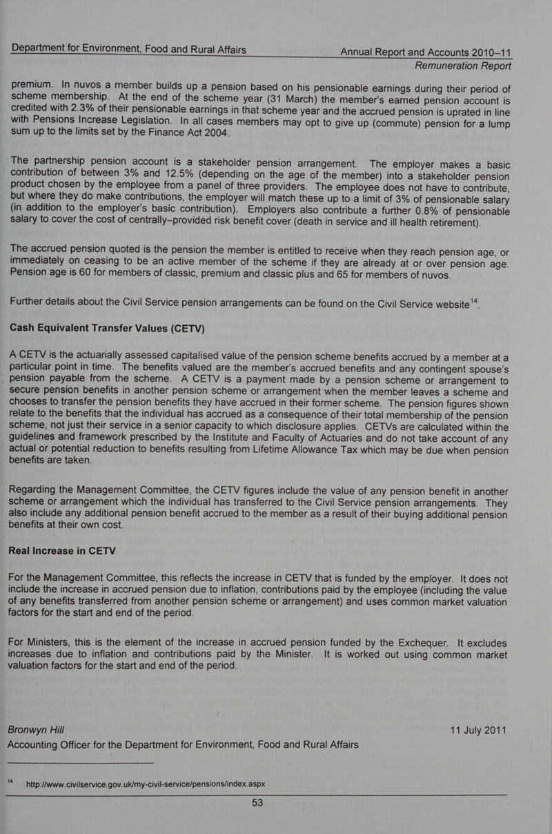 Remuneration Report premium. In nuvos a member builds up a pension based on his pensionable earnings during their period of scheme membership. At the end of the scheme year (31 March) the member's earned pension account is credited with 2.3% of their pensionable earnings in that scheme year and the accrued pension is uprated in line with Pensions Increase Legislation. In all cases members may opt to give up (commute) pension for a lump sum up to the limits set by the Finance Act 2004. The partnership pension account is a stakeholder pension arrangement. The employer makes a basic contribution of between 3% and 12.5% (depending on the age of the member) into a stakeholder pension product chosen by the employee from a panel of three providers. The employee does not have to contribute, but where they do make contributions, the employer will match these up to a limit of 3% of pensionable salary (in addition to the employer's basic contribution). Employers also contribute a further 0.8% of pensionable Salary to cover the cost of centrally—provided risk benefit cover (death in service and ill health retirement). The accrued pension quoted is the pension the member is entitled to receive when they reach pension age, or immediately on ceasing to be an active member of the scheme if they are already at or over pension age. Pension age is 60 for members of classic, premium and classic plus and 65 for members of nuvos. Further details about the Civil Service pension arrangements can be found on the Civil Service website Cash Equivalent Transfer Values (CETV) A CETV is the actuarially assessed capitalised value of the pension scheme benefits accrued by a member at a particular point in time. The benefits valued are the member's accrued benefits and any contingent spouse’s pension payable from the scheme. A CETV is a payment made by a pension scheme or arrangement to secure pension benefits in another pension scheme or arrangement when the member leaves a scheme and chooses to transfer the pension benefits they have accrued in their former scheme. The pension figures shown relate to the benefits that the individual has accrued as a consequence of their total membership of the pension scheme, not just their service in a senior capacity to which disclosure applies. CETVs are calculated within the guidelines and framework prescribed by the Institute and Faculty of Actuaries and do not take account of any actual or potential reduction to benefits resulting from Lifetime Allowance Tax which may be due when pension benefits are taken. Regarding the Management Committee, the CETV figures include the value of any pension benefit in another Scheme or arrangement which the individual has transferred to the Civil Service pension arrangements. They also include any additional pension benefit accrued to the member as a result of their buying additional pension benefits at their own cost. Real Increase in CETV For the Management Committee, this reflects the increase in CETV that is funded by the employer. It does not include the increase in accrued pension due to inflation, contributions paid by the employee (including the value of any benefits transferred from another pension scheme or arrangement) and uses common market valuation factors for the start and end of the period. For Ministers, this is the element of the increase in accrued pension funded by the Exchequer. It excludes increases due to inflation and contributions paid by the Minister. It is worked out using common market valuation factors for the start and end of the period. Bronwyn Hill 11 July 2011 Accounting Officer for the Department for Environment, Food and Rural Affairs y http://www. civilservice.gov.uk/my-civil-service/pensions/index.aspx