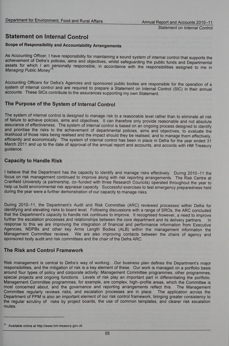 Statement on Internal Control Statement on Internal Control Scope of Responsibility and Accountability Arrangements As Accounting Officer, | have responsibility for maintaining a sound system of internal control that supports the achievement of Defra’s policies, aims and objectives, whilst Safeguarding the public funds and Departmental assets for which | am personally responsible, in accordance with the responsibilities assigned to me in Managing Public Money. Accounting Officers for Defra’s Agencies and sponsored public bodies are responsible for the operation of a system of internal control and are required to prepare a Statement on Internal Control (SIC) in their annual accounts. These SICs contribute to the assurances supporting my own Statement. The Purpose of the System of Internal Control The system of internal control is designed to manage risk to a reasonable level rather than to eliminate all risk of failure to achieve policies, aims and objectives. It can therefore Only provide reasonable and not absolute assurance of effectiveness. The system of internal control is based on an ongoing process designed to identify and prioritise the risks to the achievement of departmental policies, aims and objectives, to evaluate the likelihood of those risks being realised and the impact should they be realised, and to manage them effectively, efficiently and economically. The system of internal control has been in place in Defra for the year ended 31 March 2011 and up to the date of approval of the annual report and accounts, and accords with HM Treasury guidance. _ Capacity to Handle Risk | believe that the Department has the capacity to identify and manage risks effectively. During 2010-11 the focus on risk management continued to improve along with risk reporting arrangements. The Risk Centre at Cranfield University (a partnership, co-funded with three Research Councils) operated throughout the year to help us build environmental risk appraisal capacity. Successful exercises to test emergency preparedness held during the year were a further demonstration of our capacity to manage risks. During 2010-11, the Department's Audit and Risk Committee (ARC) reviewed processes within Defra for identifying and elevating risks to board level. Following discussions with a range of SROs, the ARC concluded that the Department's capacity to handle risk continues to improve. It recognised however, a need to improve further the escalation processes and relationships between the core department and its delivery partners. In response to this we are improving the integration of financial and performance information from Executive Agencies, NDPBs and other key Arms Length Bodies (ALB) within the management information the Management Committee reviews. We are also improving contacts between the chairs of agency and sponsored body audit and risk committees and the chair of the Defra ARC. The Risk and Control Framework Risk management is central to Defra’s way of working. Our business plan defines the Department's major responsibilities, and the mitigation of risk is a key element of these. Our work is managed on a portfolio basis around four types of policy and corporate activity: Management Committee programmes, other programmes, special projects and ongoing functions. Levels of risk play an important part in differentiating the portfolio. Management Committee programmes, for example, are complex, high-profile areas, which the Committee is most concerned about, and the governance and reporting arrangements reflect this. The Management Committee regularly reviews risks, and escalation processes are in place. The application across the Department of PPM is also an important element of our risk control framework, bringing greater consistency to the regular scrutiny of risks by project boards, the use of common templates, and clearer risk escalation routes. © Available online at http://www.hm-treasury.gov.uk