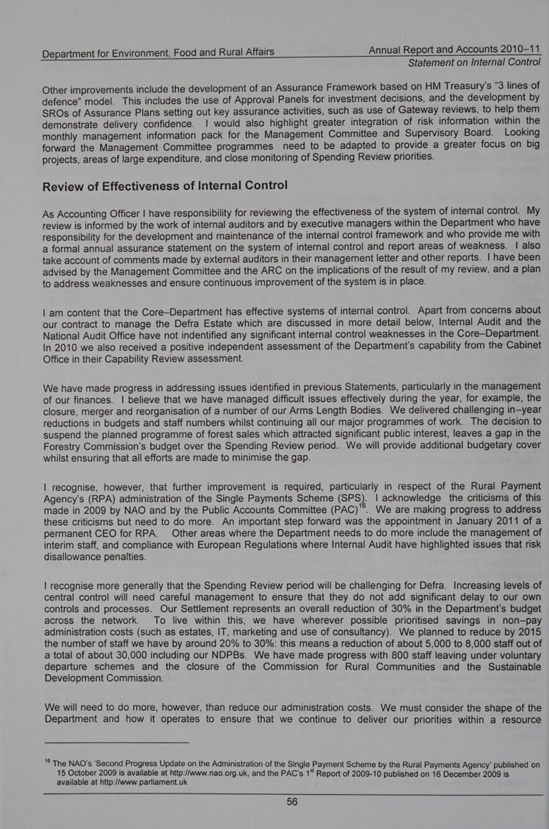 Statement on Internal Control Other improvements include the development of an Assurance Framework based on HM Treasury's “3 lines of defence” model. This includes the use of Approval Panels for investment decisions, and the development by SROs of Assurance Plans setting out key assurance activities, such as use of Gateway reviews, to help them demonstrate delivery confidence. | would also highlight greater integration of risk information within the monthly management information pack for the Management Committee and Supervisory Board. Looking forward the Management Committee programmes need to be adapted to provide a greater focus on big projects, areas of large expenditure, and close monitoring of Spending Review priorities. Review of Effectiveness of Internal Control As Accounting Officer | have responsibility for reviewing the effectiveness of the system of internal control. My review is informed by the work of internal auditors and by executive managers within the Department who have responsibility for the development and maintenance of the internal control framework and who provide me with a formal annual assurance statement on the system of internal control and report areas of weakness. | also take account of comments made by external auditors in their management letter and other reports. | have been advised by the Management Committee and the ARC on the implications of the result of my review, and a plan to address weaknesses and ensure continuous improvement of the system is in place. | am content that the Core—-Department has effective systems of internal control. Apart from concerns about our contract to manage the Defra Estate which are discussed in more detail below, Internal Audit and the National Audit Office have not indentified any significant internal control weaknesses in the Core—Department. In 2010 we also received a positive independent assessment of the Department’s capability from the Cabinet Office in their Capability Review assessment. We have made progress in addressing issues identified in previous Statements, particularly in the management of our finances. | believe that we have managed difficult issues effectively during the year, for example, the closure, merger and reorganisation of a number of our Arms Length Bodies. We delivered challenging in—year reductions in budgets and staff numbers whilst continuing all our major programmes of work. The decision to suspend the planned programme of forest sales which attracted significant public interest, leaves a gap in the Forestry Commission’s budget over the Spending Review period. We will provide additional budgetary cover whilst ensuring that all efforts are made to minimise the gap. | recognise, however, that further improvement is required, particularly in respect of the Rural Payment Agency’s (RPA) administration of the Single Payments Scheme (SPS). | acknowledge the criticisms of this made in 2009 by NAO and by the Public Accounts Committee (PAC)'°®. We are making progress to address these criticisms but need to do more. An important step forward was the appointment in January 2011 of a permanent CEO for RPA. Other areas where the Department needs to do more include the management of interim staff, and compliance with European Regulations where Internal Audit have highlighted issues that risk disallowance penalties. | recognise more generally that the Spending Review period will be challenging for Defra. Increasing levels of central control will need careful management to ensure that they do not add significant delay to our own controls and processes. Our Settlement represents an overall reduction of 30% in the Department’s budget across the network. To live within this, we have wherever possible prioritised savings in non—pay administration costs (such as estates, IT, marketing and use of consultancy). We planned to reduce by 2015 the number of staff we have by around 20% to 30%: this means a reduction of about 5,000 to 8,000 staff out of a total of about 30,000 including our NDPBs. We have made progress with 800 staff leaving under voluntary departure schemes and the closure of the Commission for Rural Communities and the Sustainable Development Commission. We will need to do more, however, than reduce our administration costs. We must consider the shape of the Department and how it operates to ensure that we continue to deliver our priorities within a resource © The NAO’s ‘Second Progress Update on the Administration of the Single Payment Scheme by the Rural Payments Agency’ published on 15 October 2009 is available at http://www.nao.org.uk, and the PAC’s 1“ Report of 2009-10 published on 16 December 2009 is available at http:/Awww.parliament.uk