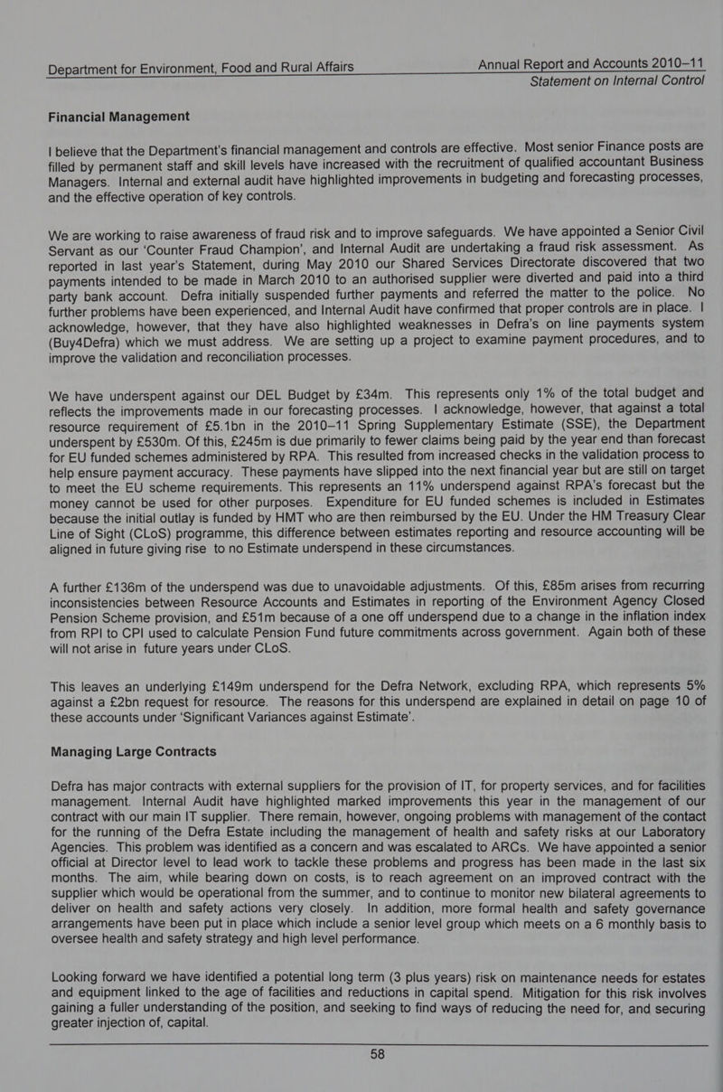 Statement on Internal Control Financial Management | believe that the Department's financial management and controls are effective. Most senior Finance posts are filled by permanent staff and skill levels have increased with the recruitment of qualified accountant Business Managers. Internal and external audit have highlighted improvements in budgeting and forecasting processes, and the effective operation of key controls. We are working to raise awareness of fraud risk and to improve safeguards. We have appointed a Senior Civil Servant as our ‘Counter Fraud Champion’, and Internal Audit are undertaking a fraud risk assessment. As reported in last year’s Statement, during May 2010 our Shared Services Directorate discovered that two payments intended to be made in March 2010 to an authorised supplier were diverted and paid into a third party bank account. Defra initially suspended further payments and referred the matter to the police. No further problems have been experienced, and Internal Audit have confirmed that proper controls are in place. | acknowledge, however, that they have also highlighted weaknesses in Defra’s on line payments system (Buy4Defra) which we must address. We are setting up a project to examine payment procedures, and to improve the validation and reconciliation processes. We have underspent against our DEL Budget by £34m. This represents only 1% of the total budget and reflects the improvements made in our forecasting processes. | acknowledge, however, that against a total resource requirement of £5.1bn in the 2010-11 Spring Supplementary Estimate (SSE), the Department underspent by £530m. Of this, £245m is due primarily to fewer claims being paid by the year end than forecast for EU funded schemes administered by RPA. This resulted from increased checks in the validation process to help ensure payment accuracy. These payments have slipped into the next financial year but are still on target to meet the EU scheme requirements. This represents an 11% underspend against RPA’s forecast but the money cannot be used for other purposes. Expenditure for EU funded schemes is included in Estimates because the initial outlay is funded by HMT who are then reimbursed by the EU. Under the HM Treasury Clear Line of Sight (CLoS) programme, this difference between estimates reporting and resource accounting will be aligned in future giving rise to no Estimate underspend in these circumstances. A further £136m of the underspend was due to unavoidable adjustments. Of this, £85m arises from recurring inconsistencies between Resource Accounts and Estimates in reporting of the Environment Agency Closed Pension Scheme provision, and £51m because of a one off underspend due to a change in the inflation index from RPI to CPI used to calculate Pension Fund future commitments across government. Again both of these will not arise in future years under CLOS. This leaves an underlying £149m underspend for the Defra Network, excluding RPA, which represents 5% against a £2bn request for resource. The reasons for this underspend are explained in detail on page 10 of these accounts under ‘Significant Variances against Estimate’. Managing Large Contracts Defra has major contracts with external suppliers for the provision of IT, for property services, and for facilities management. Internal Audit have highlighted marked improvements this year in the management of our contract with our main IT supplier. There remain, however, ongoing problems with management of the contact for the running of the Defra Estate including the management of health and safety risks at our Laboratory Agencies. This problem was identified as a concern and was escalated to ARCs. We have appointed a senior official at Director level to lead work to tackle these problems and progress has been made in the last six months. The aim, while bearing down on costs, is to reach agreement on an improved contract with the supplier which would be operational from the summer, and to continue to monitor new bilateral agreements to deliver on health and safety actions very closely. In addition, more formal health and safety governance arrangements have been put in place which include a senior level group which meets on a 6 monthly basis to oversee health and safety strategy and high level performance. Looking forward we have identified a potential long term (3 plus years) risk on maintenance needs for estates and equipment linked to the age of facilities and reductions in capital spend. Mitigation for this risk involves gaining a fuller understanding of the position, and seeking to find ways of reducing the need for, and securing greater injection of, capital.