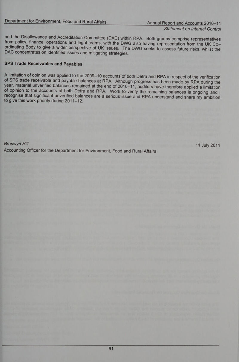 Statement on Internal Control and the Disallowance and Accreditation Committee (DAC) within RPA. Both groups comprise representatives from policy, finance, operations and legal teams, with the DWG also having representation from the UK Co-— ordinating Body to give a wider perspective of UK issues. The DWG seeks to assess future risks, whilst the DAC concentrates on identified issues and mitigating strategies. SPS Trade Receivables and Payables A limitation of opinion was applied to the 2009-10 accounts of both Defra and RPA in respect of the verification of SPS trade receivable and payable balances at RPA. Although progress has been made by RPA during the year, material unverified balances remained at the end of 2010-11, auditors have therefore applied a limitation of opinion to the accounts of both Defra and RPA. Work to verify the remaining balances is ongoing and | recognise that significant unverified balances are a serious issue and RPA understand and share my ambition to give this work priority during 2011-12. Bronwyn Hill 11 July 2011 Accounting Officer for the Department for Environment, Food and Rural Affairs