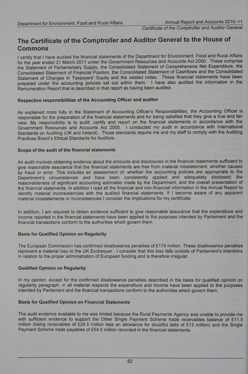 Certificate of the Comptroller and Auditor General The Certificate of the Comptroller and Auditor General to the House of Commons | certify that | have audited the financial statements of the Department for Environment, Food and Rural Affairs for the year ended 31 March 2011 under the Government Resources and Accounts Act 2000. These comprise the Statement of Parliamentary Supply, the Consolidated Statement of Comprehensive Net Expenditure, the Consolidated Statement of Financial Position, the Consolidated Statement of Cashflows and the Consolidated Statement of Changes in Taxpayers’ Equity and the related notes. These financial statements have been prepared under the accounting policies set out within them. | have also audited the information in the Remuneration Report that is described in that report as having been audited. Respective responsibilities of the Accounting Officer and auditor As explained more fully in the Statement of Accounting Officer's Responsibilities, the Accounting Officer is responsible for the preparation of the financial statements and for being satisfied that they give a true and fair view. My responsibility is to audit, certify and report on the financial statements in accordance with the Government Resources and Accounts Act 2000. | conducted my audit in accordance with International Standards on Auditing (UK and Ireland). Those standards require me and my staff to comply with the Auditing Practices Board’s Ethical Standards for Auditors. Scope of the audit of the financial statements An audit involves obtaining evidence about the amounts and disclosures in the financial statements sufficient to give reasonable assurance that the financial statements are free from material misstatement, whether caused by fraud or error. This includes an assessment of: whether the accounting policies are appropriate to the Department's circumstances and have been consistently applied and adequately disclosed; the reasonableness of significant accounting estimates made by the Department; and the overall presentation of the financial statements. In addition | read all the financial and non-financial information in the Annual Report to identify material inconsistencies with the audited financial statements. If | become aware of any apparent material misstatements or inconsistencies | consider the implications for my certificate. In addition, | am required to obtain evidence sufficient to give reasonable assurance that the expenditure and income reported in the financial statements have been applied to the purposes intended by Parliament and the financial transactions conform to the authorities which govern them. Basis for Qualified Opinion on Regularity The European Commission has confirmed disallowance penalties of £175 million. These disallowance penalties represent a material loss to the UK Exchequer. | consider that this loss falls outside of Parliament's intentions in relation to the proper administration of European funding and is therefore irregular. Qualified Opinion on Regularity In my opinion, except for the confirmed disallowance penalties described in the basis for qualified opinion on regularity paragraph, in all material respects the expenditure and income have been applied to the purposes intended by Parliament and the financial transactions conform to the authorities which govern them. Basis for Qualified Opinion on Financial Statements The audit evidence available to me was limited because the Rural Payments Agency was unable to provide me with sufficient evidence to support the Other Single Payment Scheme trade receivables balance of £11.5 million (being receivables of £24.5 million less an allowance for doubtful debt of £13 million) and the Single Payment Scheme trade payables of £54.5 million recorded in the financial statements.
