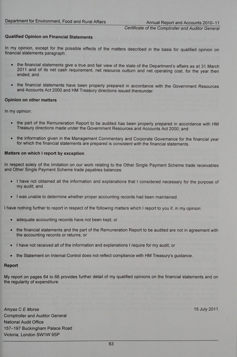 Certificate of the Comptroller and Auditor General Qualified Opinion on Financial Statements In my opinion, except for the possible effects of the matters described in the basis for qualified opinion on financial statements paragraph: e the financial Statements give a true and fair view of the state of the Department's affairs as at 31 March 2011 and of its net cash requirement, net resource outturn and net operating cost, for the year then ended; and e the financial statements have been properly prepared in accordance with the Government Resources and Accounts Act 2000 and HM Treasury directions issued thereunder. Opinion on other matters In my opinion: e the part of the Remuneration Report to be audited has been properly prepared in accordance with HM Treasury directions made under the Government Resources and Accounts Act 2000: and e the information given in the Management Commentary and Corporate Governance for the financial year for which the financial statements are prepared is consistent with the financial statements. Matters on which | report by exception ~ In respect solely of the limitation on our work relating to the Other Single Payment Scheme trade receivables and Other Single Payment Scheme trade payables balances: e | have not obtained all the information and explanations that | considered necessary for the purpose of my audit; and e | was unable to determine whether proper accounting records had been maintained. | have nothing further to report in respect of the following matters which | report to you if, in my opinion: e adequate accounting records have not been kept; or e the financial statements and the part of the Remuneration Report to be audited are not in agreement with the accounting records or returns; or e | have not received all of the information and explanations | require for my audit; or e the Statement on Internal Control does not reflect compliance with HM Treasury’s guidance. Report My report on pages 64 to 66 provides further detail of my qualified opinions on the financial statements and on the regularity of expenditure. Amyas C E Morse 15 July 2011 Comptroller and Auditor General National Audit Office 157-197 Buckingham Palace Road Victoria, London SW1W 9SP