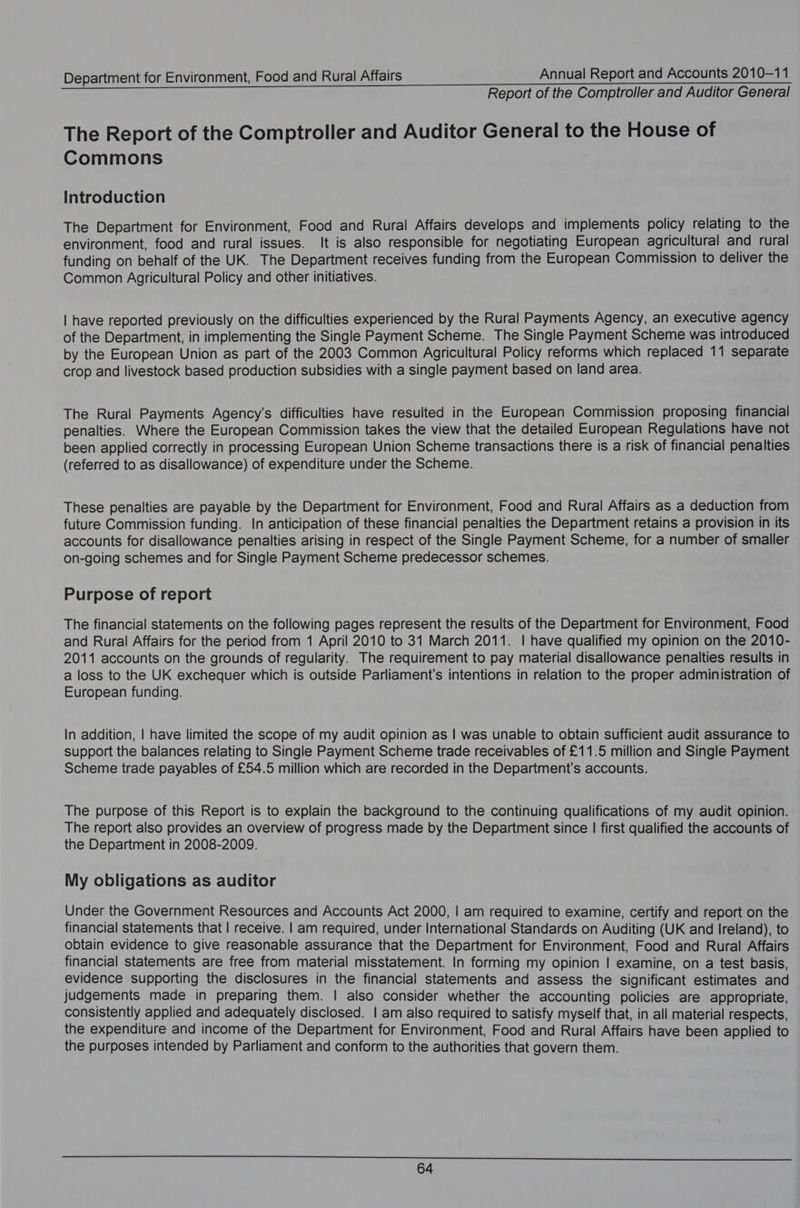 Report of the Comptroller and Auditor General The Report of the Comptroller and Auditor General to the House of Commons Introduction The Department for Environment, Food and Rural Affairs develops and implements policy relating to the environment, food and rural issues. It is also responsible for negotiating European agricultural and rural funding on behalf of the UK. The Department receives funding from the European Commission to deliver the Common Agricultural Policy and other initiatives. | have reported previously on the difficulties experienced by the Rural Payments Agency, an executive agency of the Department, in implementing the Single Payment Scheme. The Single Payment Scheme was introduced by the European Union as part of the 2003 Common Agricultural Policy reforms which replaced 11 separate crop and livestock based production subsidies with a single payment based on land area. The Rural Payments Agency’s difficulties have resulted in the European Commission proposing financial penalties. Where the European Commission takes the view that the detailed European Regulations have not been applied correctly in processing European Union Scheme transactions there is a risk of financial penalties (referred to as disallowance) of expenditure under the Scheme. These penalties are payable by the Department for Environment, Food and Rural Affairs as a deduction from future Commission funding. In anticipation of these financial penalties the Department retains a provision in its accounts for disallowance penalties arising in respect of the Single Payment Scheme, for a number of smaller on-going schemes and for Single Payment Scheme predecessor schemes. Purpose of report The financial statements on the following pages represent the results of the Department for Environment, Food and Rural Affairs for the period from 1 April 2010 to 31 March 2011. | have qualified my opinion on the 2010- 2011 accounts on the grounds of regularity. The requirement to pay material disallowance penalties results in a loss to the UK exchequer which is outside Parliament's intentions in relation to the proper administration of European funding. In addition, | have limited the scope of my audit opinion as | was unable to obtain sufficient audit assurance to support the balances relating to Single Payment Scheme trade receivables of £11.5 million and Single Payment Scheme trade payables of £54.5 million which are recorded in the Department’s accounts. The purpose of this Report is to explain the background to the continuing qualifications of my audit opinion. The report also provides an overview of progress made by the Department since | first qualified the accounts of the Department in 2008-2009. My obligations as auditor Under the Government Resources and Accounts Act 2000, | am required to examine, certify and report on the financial statements that | receive. | am required, under International Standards on Auditing (UK and Ireland), to obtain evidence to give reasonable assurance that the Department for Environment, Food and Rural Affairs financial statements are free from material misstatement. In forming my opinion | examine, on a test basis, evidence supporting the disclosures in the financial statements and assess the significant estimates and judgements made in preparing them. | also consider whether the accounting policies are appropriate, consistently applied and adequately disclosed. | am also required to satisfy myself that, in all material respects, the expenditure and income of the Department for Environment, Food and Rural Affairs have been applied to the purposes intended by Parliament and conform to the authorities that govern them.