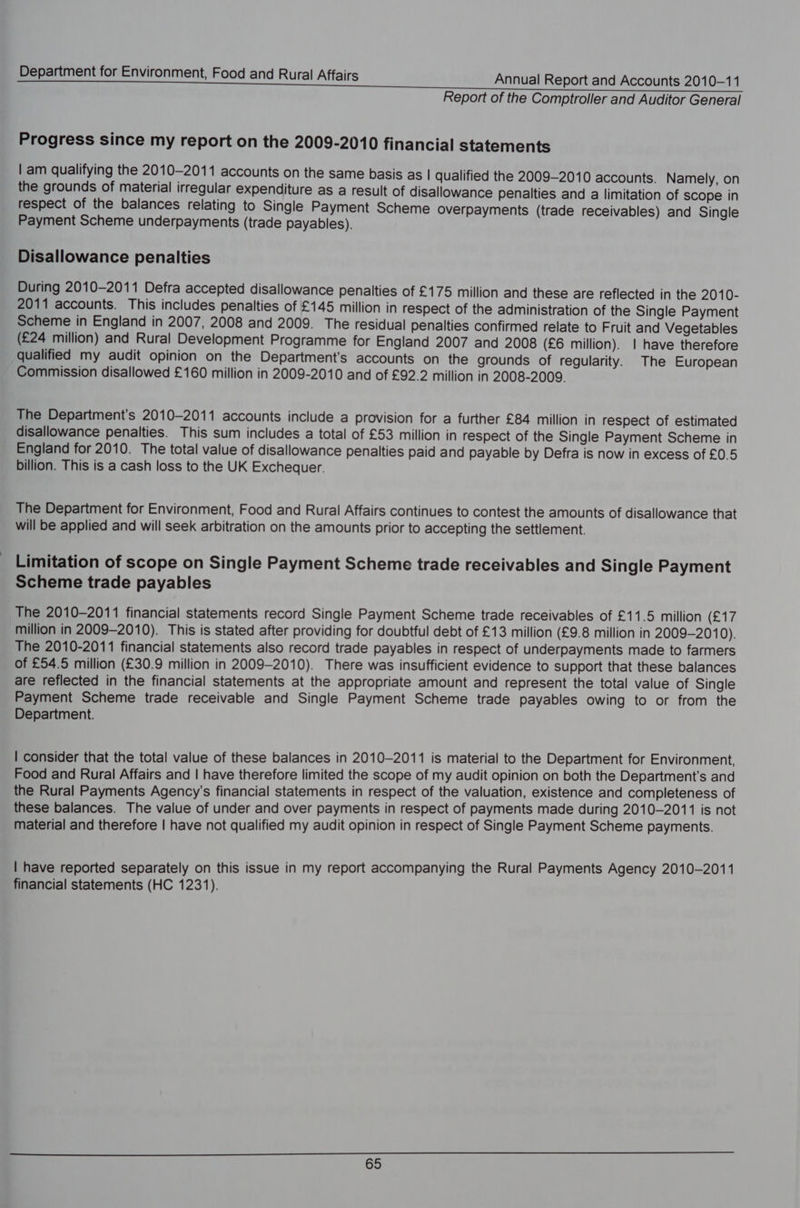 Report of the Comptroller and Auditor General Progress since my report on the 2009-2010 financial statements | am qualifying the 2010-2011 accounts on the same basis as | qualified the 2009-2010 accounts. Namely, on the grounds of material irregular expenditure as a result of disallowance penalties and a limitation of scope in respect of the balances relating to Single Payment Scheme overpayments (trade receivables) and Single Payment Scheme underpayments (trade payables). Disallowance penalties During 2010-2011 Defra accepted disallowance penalties of £175 million and these are reflected in the 2010- 2011 accounts. This includes penalties of £145 million in respect of the administration of the Single Payment Scheme in England in 2007, 2008 and 2009. The residual penalties confirmed relate to Fruit and Vegetables (£24 million) and Rural Development Programme for England 2007 and 2008 (£6 million). | have therefore qualified my audit opinion on the Department's accounts on the grounds of regularity. The European Commission disallowed £160 million in 2009-2010 and of £92.2 million in 2008-2009. The Department's 2010-2011 accounts include a provision for a further £84 million in respect of estimated disallowance penalties. This sum includes a total of £53 million in respect of the Single Payment Scheme in England for 2010. The total value of disallowance penalties paid and payable by Defra is now in excess of £0.5 billion. This is a cash loss to the UK Exchequer. The Department for Environment, Food and Rural Affairs continues to contest the amounts of disallowance that will be applied and will seek arbitration on the amounts prior to accepting the settlement. Limitation of scope on Single Payment Scheme trade receivables and Single Payment Scheme trade payables The 2010-2011 financial statements record Single Payment Scheme trade receivables of £11.5 million ty million in 2009-2010). This is stated after providing for doubtful debt of £13 million (£9.8 million in 2009-2010). The 2010-2011 financial statements also record trade payables in respect of underpayments made to farmers of £54.5 million (£30.9 million in 2009-2010). There was insufficient evidence to support that these balances are reflected in the financial statements at the appropriate amount and represent the total value of Single Payment Scheme trade receivable and Single Payment Scheme trade payables owing to or from the Department. | consider that the total value of these balances in 2010-2011 is material to the Department for Environment, Food and Rural Affairs and | have therefore limited the scope of my audit opinion on both the Department's and the Rural Payments Agency’s financial statements in respect of the valuation, existence and completeness of these balances. The value of under and over payments in respect of payments made during 2010-2011 is not material and therefore | have not qualified my audit opinion in respect of Single Payment Scheme payments. | have reported separately on this issue in my report accompanying the Rural Payments Agency 2010-2011 financial statements (HC 1231).