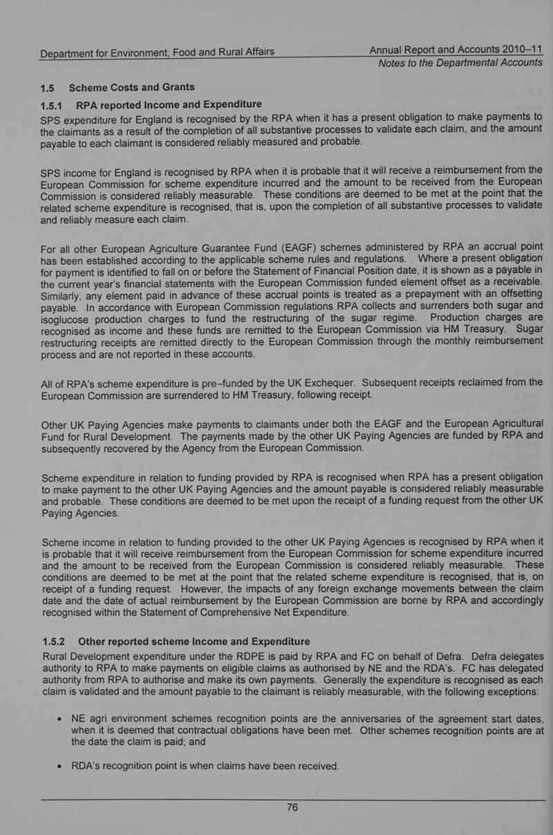 Notes to the Departmental Accounts 1.5 Scheme Costs and Grants 1.5.1 RPA reported Income and Expenditure SPS expenditure for England is recognised by the RPA when it has a present obligation to make payments to the claimants as a result of the completion of all substantive processes to validate each claim, and the amount payable to each claimant is considered reliably measured and probable. SPS income for England is recognised by RPA when it is probable that it will receive a reimbursement from the European Commission for scheme expenditure incurred and the amount to be received from the European Commission is considered reliably measurable. These conditions are deemed to be met at the point that the related scheme expenditure is recognised, that is, upon the completion of all substantive processes to validate and reliably measure each claim. For all other European Agriculture Guarantee Fund (EAGF) schemes administered by RPA an accrual point has been established according to the applicable scheme rules and regulations. Where a present obligation for payment is identified to fall on or before the Statement of Financial Position date, it is shown as a payable in the current year’s financial statements with the European Commission funded element offset as a receivable. Similarly, any element paid in advance of these accrual points is treated as a prepayment with an offsetting payable. In accordance with European Commission regulations RPA collects and surrenders both sugar and isoglucose production charges to fund the restructuring of the sugar regime. Production charges are recognised as income and these funds are remitted to the European Commission via HM Treasury. Sugar restructuring receipts are remitted directly to the European Commission through the monthly reimbursement process and are not reported in these accounts. All of RPA’s scheme expenditure is pre—funded by the UK Exchequer. Subsequent receipts reclaimed from the European Commission are surrendered to HM Treasury, following receipt. Other UK Paying Agencies make payments to claimants under both the EAGF and the European Agricultural Fund for Rural Development. The payments made by the other UK Paying Agencies are funded by RPA and subsequently recovered by the Agency from the European Commission. Scheme expenditure in relation to funding provided by RPA is recognised when RPA has a present obligation to make payment to the other UK Paying Agencies and the amount payable is considered reliably measurable and probable. These conditions are deemed to be met upon the receipt of a funding request from the other UK Paying Agencies. Scheme income in relation to funding provided to the other UK Paying Agencies is recognised by RPA when it is probable that it will receive reimbursement from the European Commission for scheme expenditure incurred and the amount to be received from the European Commission is considered reliably measurable. These conditions are deemed to be met at the point that the related scheme expenditure is recognised, that is, on receipt of a funding request. However, the impacts of any foreign exchange movements between the claim date and the date of actual reimbursement by the European Commission are borne by RPA and accordingly recognised within the Statement of Comprehensive Net Expenditure. 1.5.2 Other reported scheme Income and Expenditure Rural Development expenditure under the RDPE is paid by RPA and FC on behalf of Defra. Defra delegates authority to RPA to make payments on eligible claims as authorised by NE and the RDA’s. FC has delegated authority from RPA to authorise and make its own payments. Generally the expenditure is recognised as each claim is validated and the amount payable to the claimant is reliably measurable, with the following exceptions: e NE agri environment schemes recognition points are the anniversaries of the agreement start dates, when it is deemed that contractual obligations have been met. Other schemes recognition points are at the date the claim is paid; and e RDA's recognition point is when claims have been received.