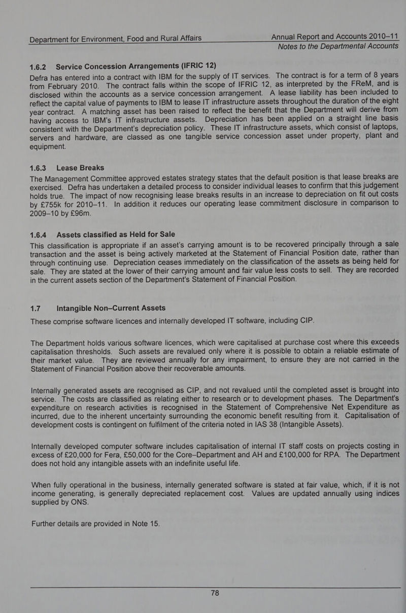 Notes to the Departmental Accounts 1.6.2 Service Concession Arrangements (IFRIC 12) Defra has entered into a contract with IBM for the supply of IT services. The contract is for a term of 8 years from February 2010. The contract falls within the scope of IFRIC 12, as interpreted by the FReM, and is disclosed within the accounts as a service concession arrangement. A lease liability has been included to reflect the capital value of payments to IBM to lease IT infrastructure assets throughout the duration of the eight year contract. A matching asset has been raised to reflect the benefit that the Department will derive from having access to IBM’s IT infrastructure assets. Depreciation has been applied on a straight line basis consistent with the Department’s depreciation policy. These IT infrastructure assets, which consist of laptops, servers and hardware, are classed as one tangible service concession asset under property, plant and equipment. 1.6.3 Lease Breaks The Management Committee approved estates strategy states that the default position is that lease breaks are exercised. Defra has undertaken a detailed process to consider individual leases to confirm that this judgement holds true. The impact of now recognising lease breaks results in an increase to depreciation on fit out costs by £755k for 2010-11. In addition it reduces our operating lease commitment disclosure in comparison to 2009-10 by £96m. 1.6.4 Assets classified as Held for Sale This classification is appropriate if an asset’s carrying amount is to be recovered principally through a sale transaction and the asset is being actively marketed at the Statement of Financial Position date, rather than through continuing use. Depreciation ceases immediately on the classification of the assets as being held for sale. They are stated at the lower of their carrying amount and fair value less costs to sell. They are recorded in the current assets section of the Department's Statement of Financial Position. sre Intangible Non—Current Assets These comprise software licences and internally developed IT software, including CIP. The Department holds various software licences, which were capitalised at purchase cost where this exceeds capitalisation thresholds. Such assets are revalued only where it is possible to obtain a reliable estimate of their market value. They are reviewed annually for any impairment, to ensure they are not carried in the Statement of Financial Position above their recoverable amounts. Internally generated assets are recognised as CIP, and not revalued until the completed asset is brought into service. The costs are classified as relating either to research or to development phases. The Department's expenditure on research activities is recognised in the Statement of Comprehensive Net Expenditure as incurred, due to the inherent uncertainty surrounding the economic benefit resulting from it. Capitalisation of development costs is contingent on fulfilment of the criteria noted in IAS 38 (Intangible Assets). Internally developed computer software includes capitalisation of internal IT staff costs on projects costing in excess of £20,000 for Fera, £50,000 for the Core—-Department and AH and £100,000 for RPA. The Department does not hold any intangible assets with an indefinite useful life. When fully operational in the business, internally generated software is stated at fair value, which, if it is not income generating, is generally depreciated replacement cost. Values are updated annually using indices supplied by ONS. Further details are provided in Note 15.