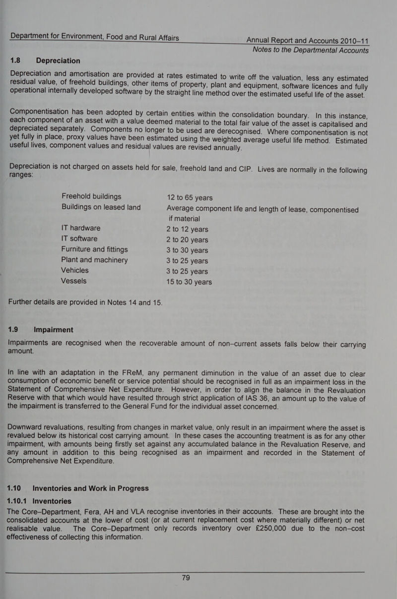 Notes to the Departmental Accounts 1.8 Depreciation Depreciation and amortisation are provided at rates estimated to write off the valuation, less any estimated residual value, of freehold buildings, other items of property, plant and equipment, software licences and fully operational internally developed software by the Straight line method over the estimated useful life of the asset. Componentisation has been adopted by certain entities within the consolidation boundary. In this instance, each component of an asset with a value deemed material to the total fair value of the asset is capitalised and depreciated separately. Components no longer to be used are derecognised. Where componentisation is not yet fully in place, proxy values have been estimated using the weighted average useful life method. Estimated useful lives, component values and residual values are revised annually. Depreciation is not charged on assets held for sale, freehold land and CIP. Lives are normally in the following ranges: Freehold buildings 12 to 65 years Buildings on leased land Average component life and length of lease, componentised if material IT hardware 2 to 12 years IT software 2 to 20 years Furniture and fittings 3 to 30 years Plant and machinery 3 to 25 years Vehicles 3 to 25 years Vessels 15 to 30 years Further details are provided in Notes 14 and 15. 1.9 Impairment Impairments are recognised when the recoverable amount of non—current assets falls below their carrying amount. In line with an adaptation in the FReM, any permanent diminution in the value of an asset due to clear consumption of economic benefit or service potential should be recognised in full as an impairment loss in the Statement of Comprehensive Net Expenditure. However, in order to align the balance in the Revaluation Reserve with that which would have resulted through strict application of IAS 36, an amount up to the value of the impairment is transferred to the General Fund for the individual asset concerned. Downward revaluations, resulting from changes in market value, only result in an impairment where the asset is revalued below its historical cost carrying amount. In these cases the accounting treatment is as for any other impairment, with amounts being firstly set against any accumulated balance in the Revaluation Reserve, and any amount in addition to this being recognised as an impairment and recorded in the Statement of Comprehensive Net Expenditure. 1.10 Inventories and Work in Progress 1.10.1 Inventories The Core—Department, Fera, AH and VLA recognise inventories in their accounts. These are brought into the consolidated accounts at the lower of cost (or at current replacement cost where materially different) or net realisable value. The Core—Department only records inventory over £250,000 due to the non-cost effectiveness of collecting this information.