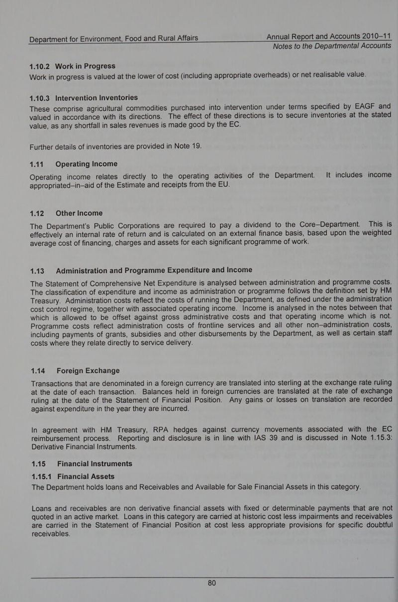 Notes to the Departmental Accounts 1.10.2 Work in Progress Work in progress is valued at the lower of cost (including appropriate overheads) or net realisable value. 1.10.3 Intervention Inventories These comprise agricultural commodities purchased into intervention under terms specified by EAGF and valued in accordance with its directions. The effect of these directions is to secure inventories at the stated value, as any shortfall in sales revenues is made good by the EC. Further details of inventories are provided in Note 19. 1.11. Operating Income Operating income relates directly to the operating activities of the Department. It includes income appropriated—in—aid of the Estimate and receipts from the EU. 1.12 Other Income The Department’s Public Corporations are required to pay a dividend to the Core—Department. This is effectively an internal rate of return and is calculated on an external finance basis, based upon the weighted average cost of financing, charges and assets for each significant programme of work. 1.13. Administration and Programme Expenditure and Income The Statement of Comprehensive Net Expenditure is analysed between administration and programme costs. The classification of expenditure and income as administration or programme follows the definition set by HM Treasury. Administration costs reflect the costs of running the Department, as defined under the administration cost control regime, together with associated operating income. Income is analysed in the notes between that which is allowed to be offset against gross administrative costs and that operating income which is not. Programme costs reflect administration costs of frontline services and all other non—administration costs, including payments of grants, subsidies and other disbursements by the Department, as well as certain Staff costs where they relate directly to service delivery. 1.14 Foreign Exchange Transactions that are denominated in a foreign currency are translated into sterling at the exchange rate ruling at the date of each transaction. Balances held in foreign currencies are translated at the rate of exchange ruling at the date of the Statement of Financial Position. Any gains or losses on translation are recorded against expenditure in the year they are incurred. In agreement with HM Treasury, RPA hedges against currency movements associated with the EC reimbursement process. Reporting and disclosure is in line with IAS 39 and is discussed in Note 1.15.3: Derivative Financial Instruments. 1.15 Financial Instruments 1.15.1 Financial Assets The Department holds loans and Receivables and Available for Sale Financial Assets in this category. Loans and receivables are non derivative financial assets with fixed or determinable payments that are not quoted in an active market. Loans in this category are carried at historic cost less impairments and receivables are carried in the Statement of Financial Position at cost less appropriate provisions for specific doubtful receivables.