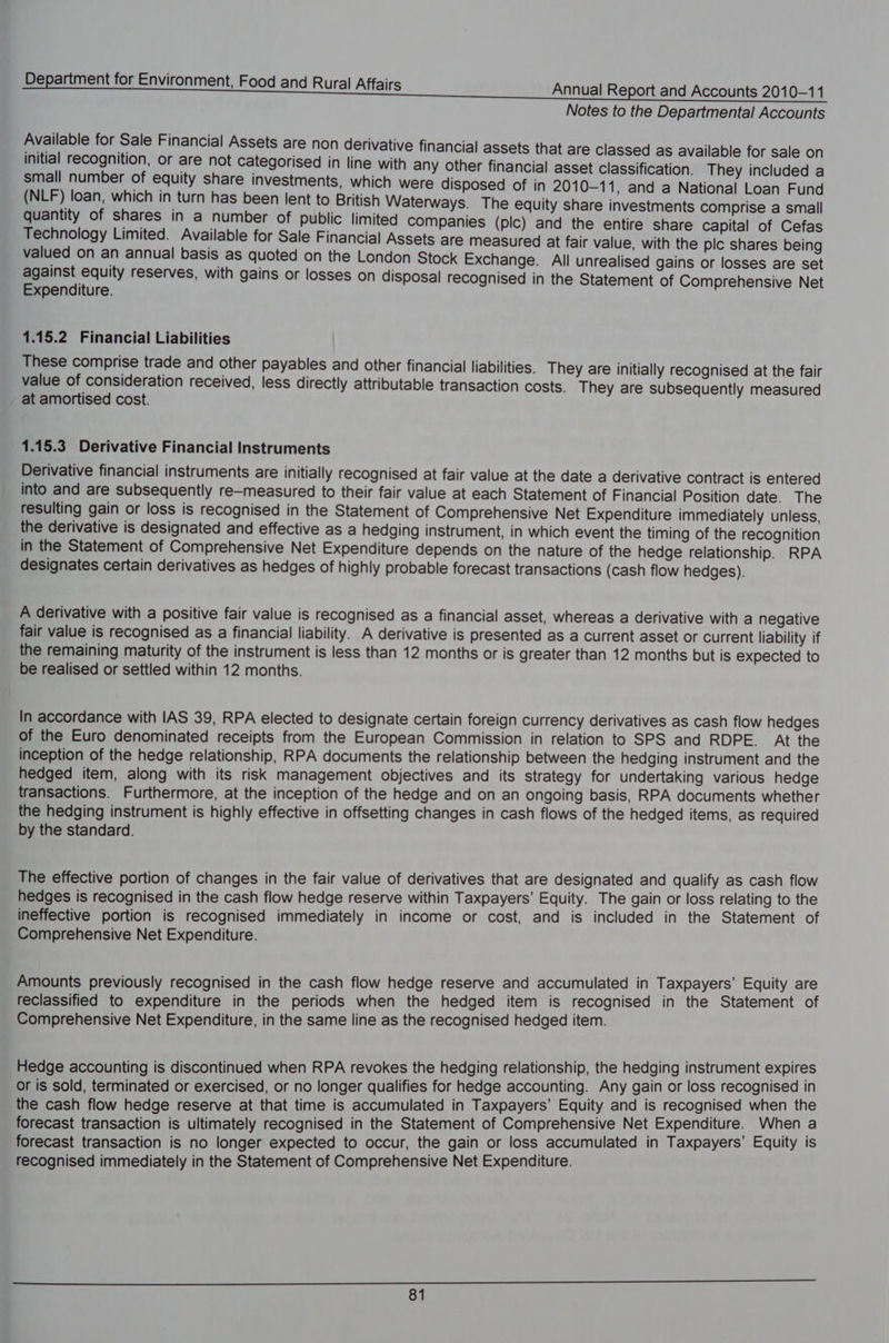 Notes to the Departmental Accounts Available for Sale Financial Assets are non derivative financial assets that are classed as available for sale on initial recognition, or are not categorised in line with any other financial asset classification. They included a small number of equity share investments, which were disposed of in 2010-11, and a National Loan Fund (NLF) loan, which in turn has been lent to British Waterways. The equity share investments comprise a small quantity of shares in a number of public limited companies (plc) and the entire share capital of Cefas Technology Limited. Available for Sale Financial Assets are measured at fair value, with the plc shares being valued on an annual basis as quoted on the London Stock Exchange. All unrealised gains or losses are set against equity reserves, with gains or losses on disposal recognised in the Statement of Comprehensive Net Expenditure. 1.15.2 Financial Liabilities These comprise trade and other payables and other financial liabilities. They are initially recognised at the fair value of consideration received, less directly attributable transaction costs. They are subsequently measured at amortised cost. 1.15.3 Derivative Financial Instruments Derivative financial instruments are initially recognised at fair value at the date a derivative contract is entered into and are subsequently re—measured to their fair value at each Statement of Financial Position date. The resulting gain or loss is recognised in the Statement of Comprehensive Net Expenditure immediately unless, the derivative is designated and effective as a hedging instrument, in which event the timing of the recognition in the Statement of Comprehensive Net Expenditure depends on the nature of the hedge relationship. RPA designates certain derivatives as hedges of highly probable forecast transactions (cash flow hedges). A derivative with a positive fair value is recognised as a financial asset, whereas a derivative with a negative fair value is recognised as a financial liability. A derivative is presented as a current asset or current liability if the remaining maturity of the instrument is less than 12 months or is greater than 12 months but is expected to be realised or settled within 12 months. In accordance with IAS 39, RPA elected to designate certain foreign Currency derivatives as cash flow hedges of the Euro denominated receipts from the European Commission in relation to SPS and RDPE. At the inception of the hedge relationship, RPA documents the relationship between the hedging instrument and the hedged item, along with its risk management objectives and its strategy for undertaking various hedge transactions. Furthermore, at the inception of the hedge and on an ongoing basis, RPA documents whether the hedging instrument is highly effective in offsetting changes in cash flows of the hedged items, as required by the standard. The effective portion of changes in the fair value of derivatives that are designated and qualify as cash flow hedges is recognised in the cash flow hedge reserve within Taxpayers’ Equity. The gain or loss relating to the ineffective portion is recognised immediately in income or cost, and is included in the Statement of Comprehensive Net Expenditure. Amounts previously recognised in the cash flow hedge reserve and accumulated in Taxpayers’ Equity are reclassified to expenditure in the periods when the hedged item is recognised in the Statement of Comprehensive Net Expenditure, in the same line as the recognised hedged item. Hedge accounting is discontinued when RPA revokes the hedging relationship, the hedging instrument expires or is sold, terminated or exercised, or no longer qualifies for hedge accounting. Any gain or loss recognised in the cash flow hedge reserve at that time is accumulated in Taxpayers’ Equity and is recognised when the forecast transaction is ultimately recognised in the Statement of Comprehensive Net Expenditure. When a forecast transaction is no longer expected to occur, the gain or loss accumulated in Taxpayers’ Equity is recognised immediately in the Statement of Comprehensive Net Expenditure.