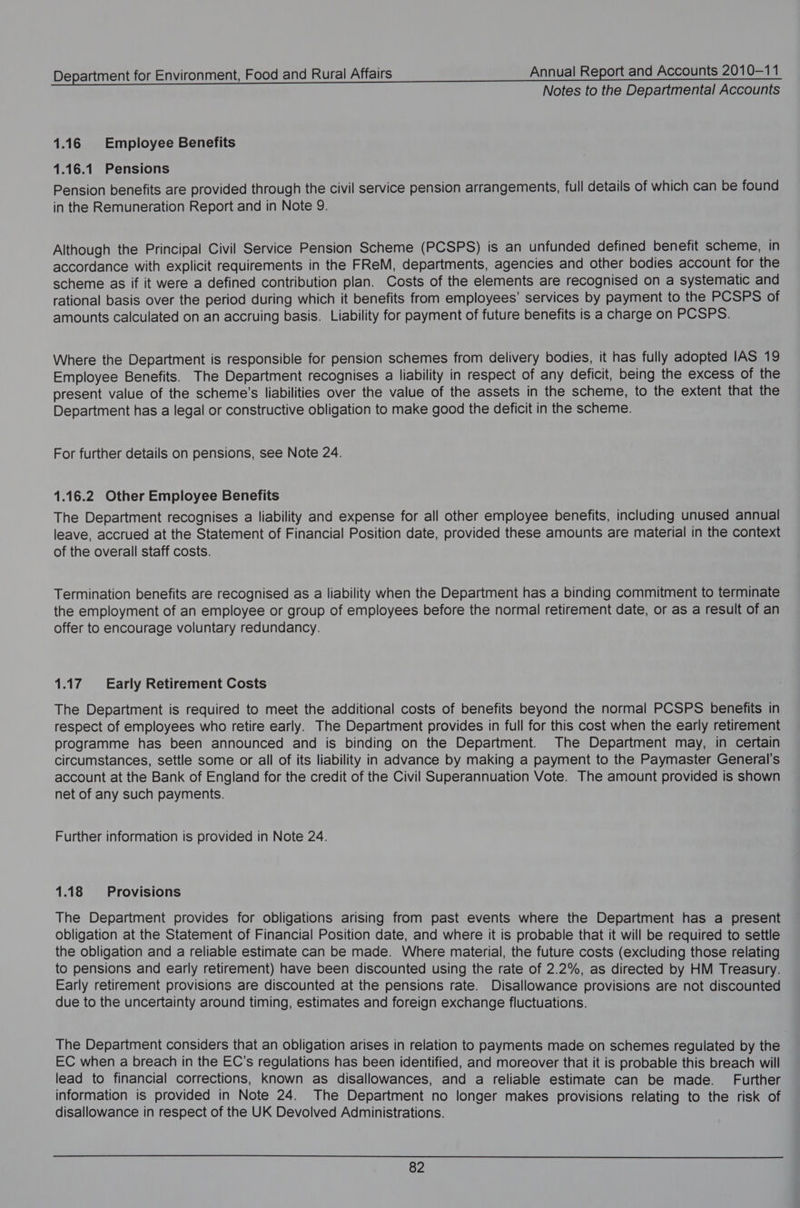 Notes to the Departmental Accounts 1.16 Employee Benefits 1.16.1 Pensions Pension benefits are provided through the civil service pension arrangements, full details of which can be found in the Remuneration Report and in Note 9. Although the Principal Civil Service Pension Scheme (PCSPS) is an unfunded defined benefit scheme, in accordance with explicit requirements in the FReM, departments, agencies and other bodies account for the scheme as if it were a defined contribution plan. Costs of the elements are recognised on a systematic and rational basis over the period during which it benefits from employees’ services by payment to the PCSPS of amounts calculated on an accruing basis. Liability for payment of future benefits is a charge on PCSPS. Where the Department is responsible for pension schemes from delivery bodies, it has fully adopted IAS 19 Employee Benefits. The Department recognises a liability in respect of any deficit, being the excess of the present value of the scheme’s liabilities over the value of the assets in the scheme, to the extent that the Department has a legal or constructive obligation to make good the deficit in the scheme. For further details on pensions, see Note 24. 1.16.2 Other Employee Benefits The Department recognises a liability and expense for all other employee benefits, including unused annual leave, accrued at the Statement of Financial Position date, provided these amounts are material in the context of the overall staff costs. Termination benefits are recognised as a liability when the Department has a binding commitment to terminate the employment of an employee or group of employees before the normal retirement date, or as a result of an offer to encourage voluntary redundancy. 1.17 Early Retirement Costs The Department is required to meet the additional costs of benefits beyond the normal PCSPS benefits in respect of employees who retire early. The Department provides in full for this cost when the early retirement programme has been announced and is binding on the Department. The Department may, in certain circumstances, settle some or all of its liability in advance by making a payment to the Paymaster General’s account at the Bank of England for the credit of the Civil Superannuation Vote. The amount provided is shown net of any such payments. Further information is provided in Note 24. 1.18 Provisions The Department provides for obligations arising from past events where the Department has a present Obligation at the Statement of Financial Position date, and where it is probable that it will be required to settle the obligation and a reliable estimate can be made. Where material, the future costs (excluding those relating to pensions and early retirement) have been discounted using the rate of 2.2%, as directed by HM Treasury. Early retirement provisions are discounted at the pensions rate. Disallowance provisions are not discounted due to the uncertainty around timing, estimates and foreign exchange fluctuations. The Department considers that an obligation arises in relation to payments made on schemes regulated by the EC when a breach in the EC’s regulations has been identified, and moreover that it is probable this breach will lead to financial corrections, known as disallowances, and a reliable estimate can be made. Further information is provided in Note 24. The Department no longer makes provisions relating to the risk of disallowance in respect of the UK Devolved Administrations.