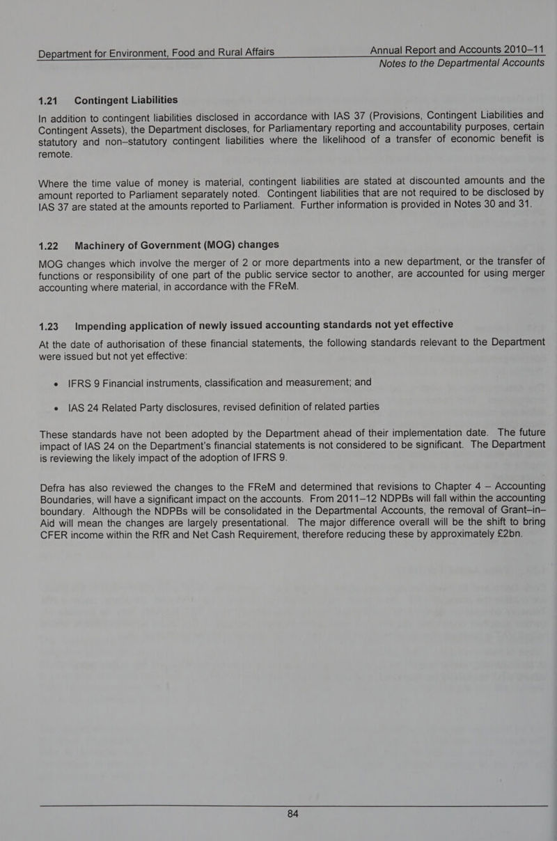 Notes to the Departmental Accounts 1.21. Contingent Liabilities In addition to contingent liabilities disclosed in accordance with IAS 37 (Provisions, Contingent Liabilities and Contingent Assets), the Department discloses, for Parliamentary reporting and accountability purposes, certain statutory and non-statutory contingent liabilities where the likelihood of a transfer of economic benefit is remote. Where the time value of money is material, contingent liabilities are stated at discounted amounts and the amount reported to Parliament separately noted. Contingent liabilities that are not required to be disclosed by IAS 37 are stated at the amounts reported to Parliament. Further information is provided in Notes 30 and 31. 1.22 Machinery of Government (MOG) changes MOG changes which involve the merger of 2 or more departments into a new department, or the transfer of functions or responsibility of one part of the public service sector to another, are accounted for using merger accounting where material, in accordance with the FReM. 1.23. Impending application of newly issued accounting standards not yet effective At the date of authorisation of these financial statements, the following standards relevant to the Department were issued but not yet effective: e IFRS 9 Financial instruments, classification and measurement; and e IAS 24 Related Party disclosures, revised definition of related parties These standards have not been adopted by the Department ahead of their implementation date. The future impact of IAS 24 on the Department's financial statements is not considered to be significant. The Department is reviewing the likely impact of the adoption of IFRS 9. Defra has also reviewed the changes to the FReM and determined that revisions to Chapter 4 — Accounting Boundaries, will have a significant impact on the accounts. From 2011-12 NDPBs will fall within the accounting boundary. Although the NDPBs will be consolidated in the Departmental Accounts, the removal of Grant—in— Aid will mean the changes are largely presentational. The major difference overall will be the shift to bring CFER income within the RfR and Net Cash Requirement, therefore reducing these by approximately £2bn.