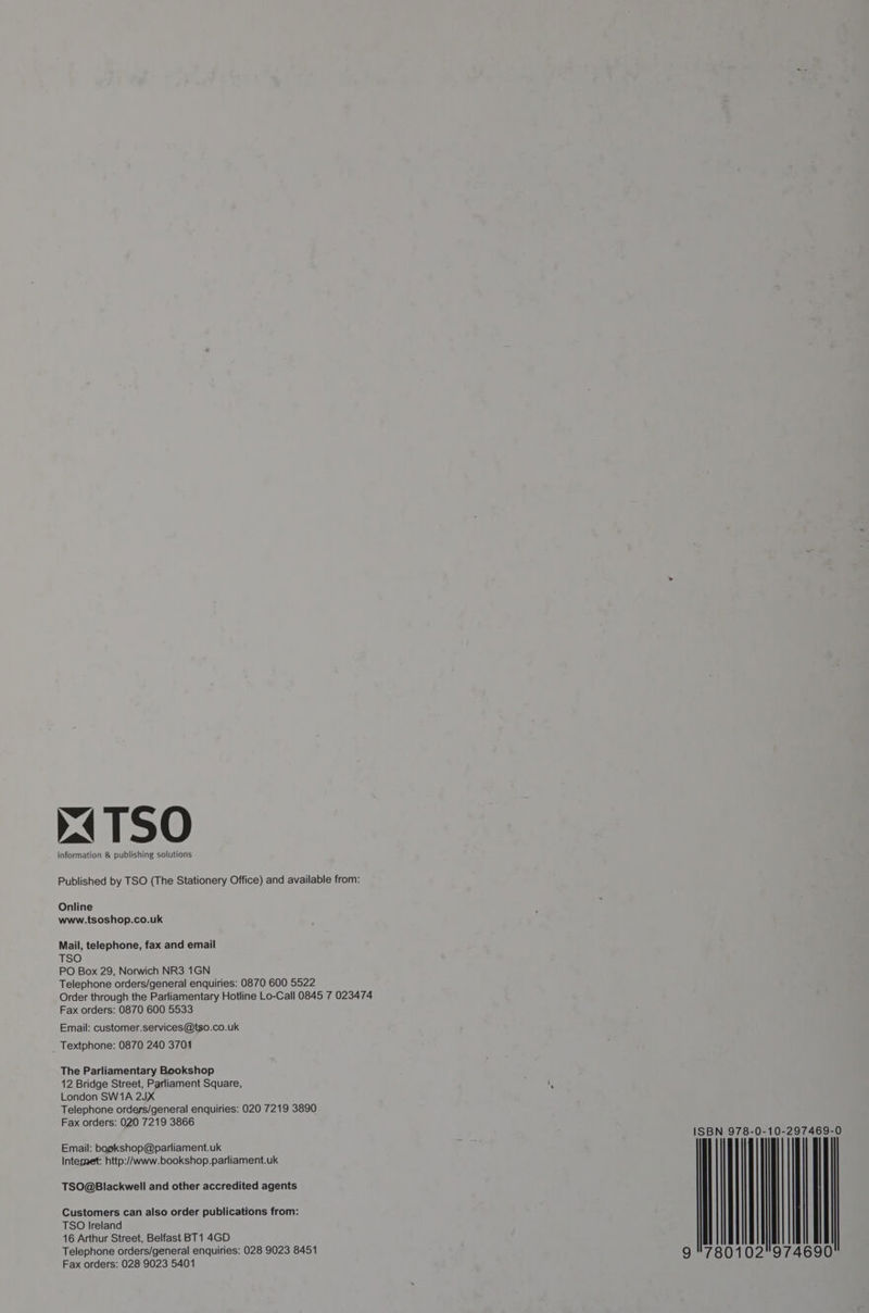 x4TSO information & publishing solutions Published by TSO (The Stationery Office) and available from: Online www.tsoshop.co.uk Mail, telephone, fax and email TSO PO Box 29, Norwich NR3 1GN Telephone orders/general enquiries: 0870 600 5522 Order through the Parliamentary Hotline Lo-Call 0845 7 023474 Fax orders: 0870 600 5533 Email: customer.services@tso.co.uk Textphone: 0870 240 3704 The Parliamentary Bookshop 12 Bridge Street, Parliament Square, London SW1A 2JX Telephone orders/general enquiries: 020 7219 3890 Fax orders: 020 7219 3866 Email: bogkshop@parliament.uk Internet: http://www.bookshop.parliament.uk TSO@Blackwell and other accredited agents Customers can also order publications from: TSO Ireland 16 Arthur Street, Belfast BT1 4GD Telephone orders/general enquiries: 028 9023 8451 Fax orders: 028 9023 5401 I