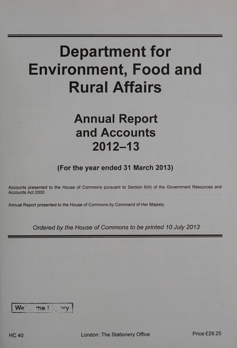 Department for Environment, Food and Rural Affairs Annual Report and Accounts 2012-13 (For the year ended 31 March 2013) Accounts presented to the House of Commons pursuant to Section 6(4) of the Government Resources and Accounts Act 2000 Annual Report presented to the House of Commons by Command of Her Majesty Ordered by the House of Commons to be printed 10 July 2013 a eR IES LE EE EEL LITE SEE GEL TIGL MOLLE NEE DIE BE PO SERRATE FEE TINE EE eS REET er