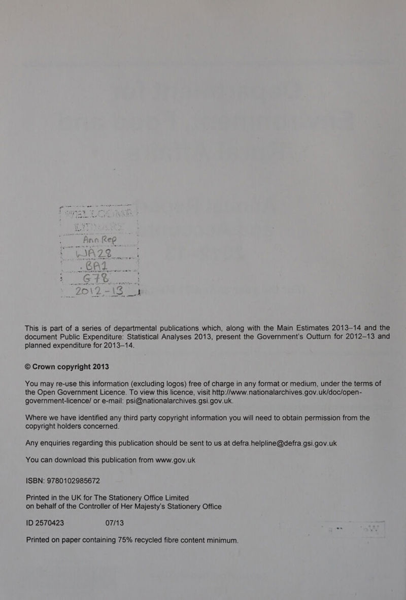 This is part of a series of departmental publications which, along with the Main Estimates 2013-14 and the document Public Expenditure: Statistical Analyses 2013, present the Government's Outturn for 2012-13 and planned expenditure for 2013-14. © Crown copyright 2013 You may re-use this information (excluding logos) free of charge in any format or medium, under the terms of the Open Government Licence. To view this licence, visit http:/Awww.nationalarchives.gov.uk/doc/open- government-licence/ or e-mail: psi@nationalarchives.gsi.gov.uk. Where we have identified any third party copyright information you will need to obtain permission from the copyright holders concerned. Any enquiries regarding this publication should be sent to us at defra.helpline@defra.gsi.gov.uk You can download this publication from www.gov.uk ISBN: 9780102985672 Printed in the UK for The Stationery Office Limited on behalf of the Controller of Her Majesty’s Stationery Office ID 2570423 07/13 Printed on paper containing 75% recycled fibre content minimum.