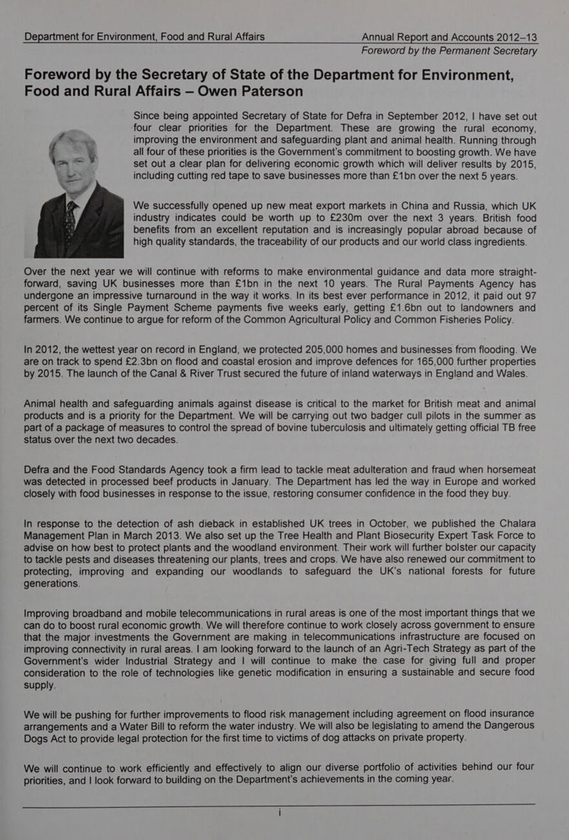 Foreword by the Permanent Secretary Foreword by the Secretary of State of the Department for Environment, Food and Rural Affairs — Owen Paterson Since being appointed Secretary of State for Defra in September 2012, | have set out four clear priorities for the Department. These are growing the rural economy, improving the environment and safeguarding plant and animal health. Running through all four of these priorities is the Government’s commitment to boosting growth. We have set out a clear plan for delivering economic growth which will deliver results by 2015, including cutting red tape to save businesses more than £1bn over the next 5 years. We successfully opened up new meat export markets in China and Russia, which UK industry indicates could be worth up to £230m over the next 3 years. British food benefits from an excellent reputation and is increasingly popular abroad because of high quality standards, the traceability of our products and our world class ingredients. Over the next year we will continue with reforms to make environmental guidance and data more straight- forward, saving UK businesses more than £1bn in the next 10 years. The Rural Payments Agency has undergone an impressive turnaround in the way it works. In its best ever performance in 2012, it paid out 97 percent of its Single Payment Scheme payments five weeks early, getting £1.6bn out to landowners and farmers. We continue to argue for reform of the Common Agricultural Policy and Common Fisheries Policy. In 2012, the wettest year on record in England, we protected 205,000 homes and businesses from flooding. We are on track to spend £2.3bn on flood and coastal erosion and improve defences for 165,000 further properties by 2015. The launch of the Canal &amp; River Trust secured the future of inland waterways in England and Wales. Animal health and safeguarding animals against disease is critical to the market for British meat and animal products and is a priority for the Department. We will be carrying out two badger cull pilots in the summer as part of a package of measures to control the spread of bovine tuberculosis and ultimately getting official TB free status over the next two decades. Defra and the Food Standards Agency took a firm lead to tackle meat adulteration and fraud when horsemeat was detected in processed beef products in January. The Department has led the way in Europe and worked closely with food businesses in response to the issue, restoring consumer confidence in the food they buy. In response to the detection of ash dieback in established UK trees in October, we published the Chalara Management Plan in March 2013. We also set up the Tree Health and Plant Biosecurity Expert Task Force to advise on how best to protect plants and the woodland environment. Their work will further bolster our capacity to tackle pests and diseases threatening our plants, trees and crops. We have also renewed our commitment to protecting, improving and expanding our woodlands to safeguard the UK’s national forests for future generations. Improving broadband and mobile telecommunications in rural areas is one of the most important things that we can do to boost rural economic growth. We will therefore continue to work closely across government to ensure that the major investments the Government are making in telecommunications infrastructure are focused on improving connectivity in rural areas. | am looking forward to the launch of an Agri-Tech Strategy as part of the Government's wider Industrial Strategy and | will continue to make the case for giving full and proper consideration to the role of technologies like genetic modification in ensuring a sustainable and secure food supply. We will be pushing for further improvements to flood risk management including agreement on flood insurance arrangements and a Water Bill to reform the water industry. We will also be legislating to amend the Dangerous Dogs Act to provide legal protection for the first time to victims of dog attacks on private property. We will continue to work efficiently and effectively to align our diverse portfolio of activities behind our four priorities, and | look forward to building on the Department’s achievements in the coming year. a ——— I