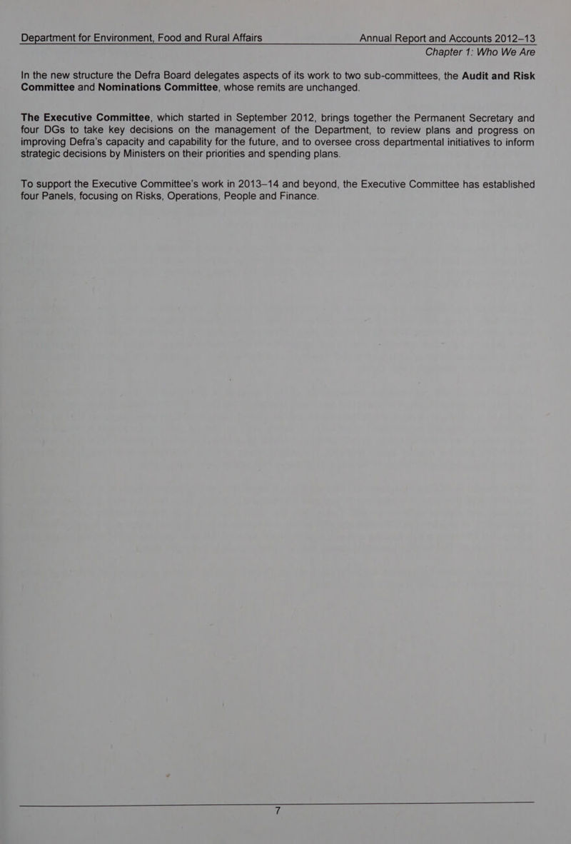 Chapter 1: Who We Are In the new structure the Defra Board delegates aspects of its work to two sub-committees, the Audit and Risk Committee and Nominations Committee, whose remits are unchanged. The Executive Committee, which started in September 2012, brings together the Permanent Secretary and four DGs to take key decisions on the management of the Department, to review plans and progress on improving Defra’s capacity and capability for the future, and to oversee cross departmental initiatives to inform strategic decisions by Ministers on their priorities and spending plans. To support the Executive Committee’s work in 2013-14 and beyond, the Executive Committee has established four Panels, focusing on Risks, Operations, People and Finance.