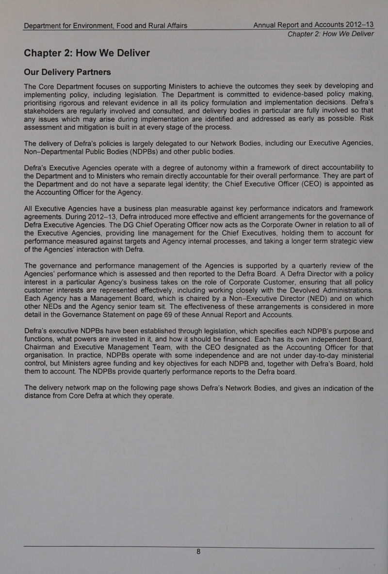 Chapter 2: How We Deliver Chapter 2: How We Deliver Our Delivery Partners The Core Department focuses on supporting Ministers to achieve the outcomes they seek by developing and implementing policy, including legislation. The Department is committed to evidence-based policy making, prioritising rigorous and relevant evidence in all its policy formulation and implementation decisions. Defra's stakeholders are regularly involved and consulted, and delivery bodies in particular are fully involved so that any issues which may arise during implementation are identified and addressed as early as possible. Risk assessment and mitigation is built in at every stage of the process. The delivery of Defra’s policies is largely delegated to our Network Bodies, including our Executive Agencies, Non—Departmental Public Bodies (NDPBs) and other public bodies. Defra’s Executive Agencies operate with a degree of autonomy within a framework of direct accountability to the Department and to Ministers who remain directly accountable for their overall performance. They are part of the Department and do not have a separate legal identity; the Chief Executive Officer (CEO) is appointed as the Accounting Officer for the Agency. All Executive Agencies have a business plan measurable against key performance indicators and framework agreements. During 2012-13, Defra introduced more effective and efficient arrangements for the governance of Defra Executive Agencies. The DG Chief Operating Officer now acts as the Corporate Owner in relation to all of the Executive Agencies, providing line management for the Chief Executives, holding them to account for performance measured against targets and Agency internal processes, and taking a longer term strategic view of the Agencies’ interaction with Defra. The governance and performance management of the Agencies is supported by a quarterly review of the Agencies’ performance which is assessed and then reported to the Defra Board. A Defra Director with a policy interest in a particular Agency's business takes on the role of Corporate Customer, ensuring that all policy customer interests are represented effectively, including working closely with the Devolved Administrations. Each Agency has a Management Board, which is chaired by a Non-Executive Director (NED) and on which other NEDs and the Agency senior team sit. The effectiveness of these arrangements is considered in more detail in the Governance Statement on page 69 of these Annual Report and Accounts. Defra’s executive NDPBs have been established through legislation, which specifies each NDPB’s purpose and functions, what powers are invested in it, and how it should be financed. Each has its own independent Board, Chairman and Executive Management Team, with the CEO designated as the Accounting Officer for that organisation. In practice, NDPBs operate with some independence and are not under day-to-day ministerial control, but Ministers agree funding and key objectives for each NDPB and, together with Defra’s Board, hold them to account. The NDPBs provide quarterly performance reports to the Defra board. The delivery network map on the following page shows Defra’s Network Bodies, and gives an indication of the distance from Core Defra at which they operate.