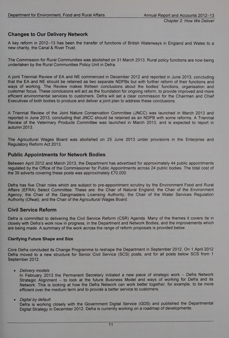 Chapter 2: How We Deliver Changes to Our Delivery Network A key reform in 2012-13 has been the transfer of functions of British Waterways in England and Wales to a new charity, the Canal &amp; River Trust. The Commission for Rural Communities was abolished on 31 March 2013. Rural policy functions are now being undertaken by the Rural Communities Policy Unit in Defra. A joint Triennial Review of EA and NE commenced in December 2012 and reported in June 2013, concluding that the EA and NE should be retained as two separate NDPBs but with further reform of their functions and ways of working. The Review makes thirteen conclusions about the bodies’ functions, organisation and customer focus. These conclusions will act as the foundation for ongoing reform, to provide improved and more efficient environmental services to customers. Defra will set a clear commission for the Chairmen and Chief Executives of both bodies to produce and deliver a joint plan to address these conclusions. A Triennial Review of the Joint Nature Conservation Committee (JNCC) was launched in March 2013 and reported in June 2013, concluding that JNCC should be retained as an NDPB with some reforms. A Triennial Review of the Veterinary Products Committee was launched in March 2013, and is expected to report in autumn 2013. The Agricultural Wages Board was abolished on 25 June 2013 under provisions in the Enterprise and Regulatory Reform Act 2013. Public Appointments for Network Bodies Between April 2012 and March 2013, the Department has advertised for approximately 44 public appointments regulated by the Office of the Commissioner for Public Appointments across 24 public bodies. The total cost of the 39 adverts covering these posts was approximately £70,000. Defra has five Chair roles which are subject to pre-appointment scrutiny by the Environment Food and Rural Affairs (EFRA) Select Committee. These are: the Chair of Natural England; the Chair of the Environment Agency; the Chair of the Gangmasters Licensing Authority; the Chair of the Water Services Regulation Authority (Ofwat); and the Chair of the Agricultural Wages Board. Civil Service Reform Defra is committed to delivering the Civil Service Reform (CSR) Agenda. Many of the themes it covers tie in closely with Defra’s work now in progress, in the Department and Network Bodies, and the improvements which are being made. A summary of the work across the range of reform proposals is provided below. Clarifying Future Shape and Size Core Defra concluded its Change Programme to reshape the Department in September 2012. On 1 April 2012 Defra moved to a new structure for Senior Civil Service (SCS) posts, and for all posts below SCS from 1 September 2012. e Delivery models In February 2013 the Permanent Secretary initiated a new piece of strategic work — Defra Network Strategic Alignment — to look at the future Business Model and ways of working for Defra and its Network. This is looking at how the Defra Network can work better together, for example, to be more efficient over the medium term and to provide a better service to customers. e Digital by default Defra is working closely with the Government Digital Service (GDS) and published the Departmental Digital Strategy in December 2012. Defra is currently working on a roadmap of developments. EECA eee Ce OS SL + Se ee 19