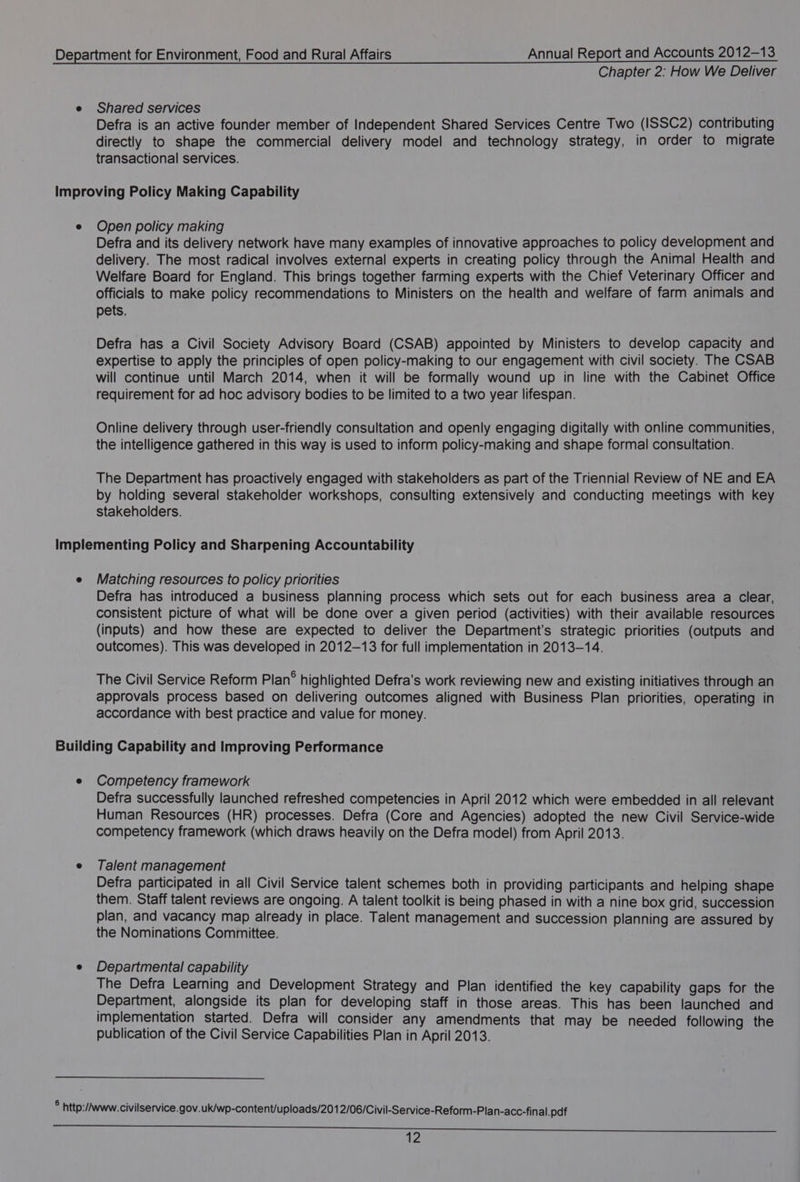 Chapter 2: How We Deliver Shared services Defra is an active founder member of Independent Shared Services Centre Two (ISSC2) contributing directly to shape the commercial delivery model and technology strategy, in order to migrate transactional services. Open policy making Defra and its delivery network have many examples of innovative approaches to policy development and delivery. The most radical involves external experts in creating policy through the Animal Health and Welfare Board for England. This brings together farming experts with the Chief Veterinary Officer and Officials to make policy recommendations to Ministers on the health and welfare of farm animals and pets, Defra has a Civil Society Advisory Board (CSAB) appointed by Ministers to develop capacity and expertise to apply the principles of open policy-making to our engagement with civil society. The CSAB will continue until March 2014, when it will be formally wound up in line with the Cabinet Office requirement for ad hoc advisory bodies to be limited to a two year lifespan. Online delivery through user-friendly consultation and openly engaging digitally with online communities, the intelligence gathered in this way is used to inform policy-making and shape formal consultation. The Department has proactively engaged with stakeholders as part of the Triennial Review of NE and EA by holding several stakeholder workshops, consulting extensively and conducting meetings with key stakeholders. Matching resources to policy priorities Defra has introduced a business planning process which sets out for each business area a clear, consistent picture of what will be done over a given period (activities) with their available resources (inputs) and how these are expected to deliver the Department’s strategic priorities (outputs and outcomes). This was developed in 2012-13 for full implementation in 2013-14. The Civil Service Reform Plan® highlighted Defra’s work reviewing new and existing initiatives through an approvals process based on delivering outcomes aligned with Business Plan priorities, operating in accordance with best practice and value for money. Competency framework Defra successfully launched refreshed competencies in April 2012 which were embedded in all relevant Human Resources (HR) processes. Defra (Core and Agencies) adopted the new Civil Service-wide competency framework (which draws heavily on the Defra model) from April 2013. Talent management Defra participated in all Civil Service talent schemes both in providing participants and helping shape them. Staff talent reviews are ongoing. A talent toolkit is being phased in with a nine box grid, succession plan, and vacancy map already in place. Talent management and succession planning are assured by the Nominations Committee. Departmental capability The Defra Learning and Development Strategy and Plan identified the key Capability gaps for the Department, alongside its plan for developing staff in those areas. This has been launched and implementation started. Defra will consider any amendments that may be needed following the publication of the Civil Service Capabilities Plan in April 2013.