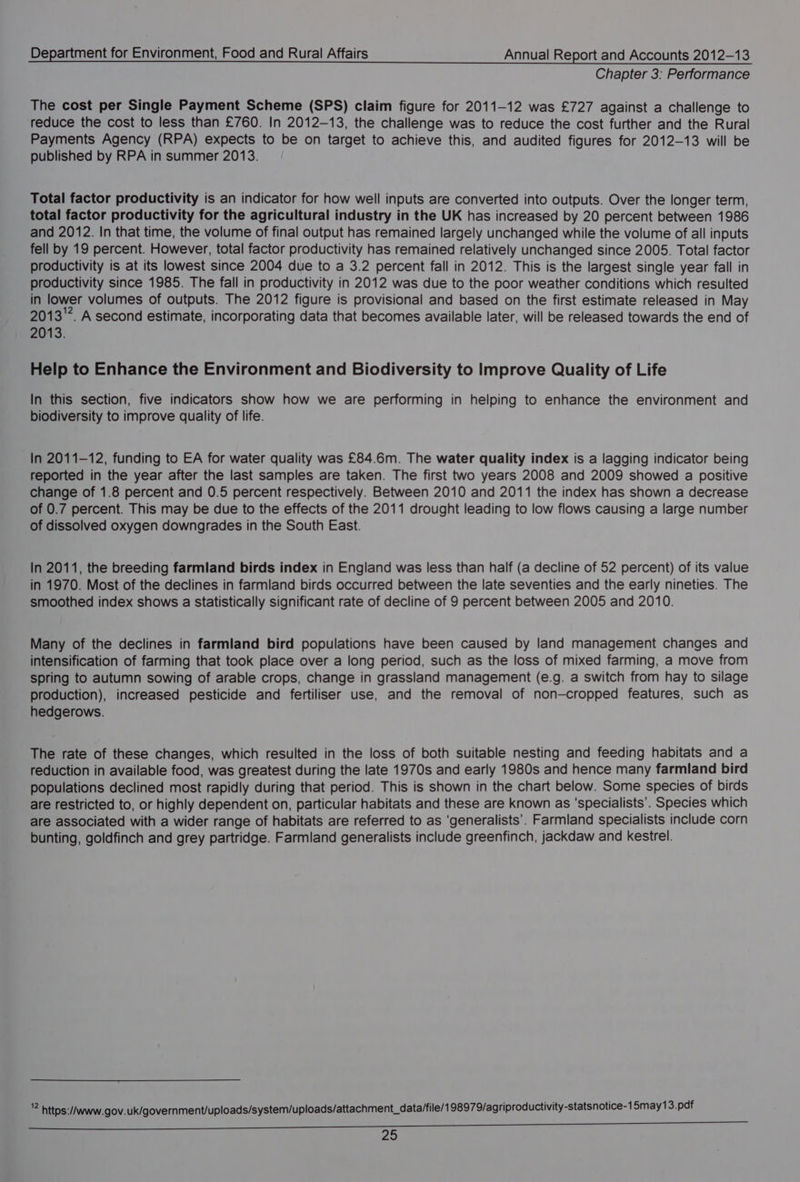 Chapter 3: Performance The cost per Single Payment Scheme (SPS) claim figure for 2011-12 was £727 against a challenge to reduce the cost to less than £760. In 2012-13, the challenge was to reduce the cost further and the Rural Payments Agency (RPA) expects to be on target to achieve this, and audited figures for 2012-13 will be published by RPA in summer 2013. Total factor productivity is an indicator for how well inputs are converted into outputs. Over the longer term, total factor productivity for the agricultural industry in the UK has increased by 20 percent between 1986 and 2012. In that time, the volume of final output has remained largely unchanged while the volume of all inputs fell by 19 percent. However, total factor productivity has remained relatively unchanged since 2005. Total factor productivity is at its lowest since 2004 due to a 3.2 percent fall in 2012. This is the largest single year fall in productivity since 1985. The fall in productivity in 2012 was due to the poor weather conditions which resulted in lower volumes of outputs. The 2012 figure is provisional and based on the first estimate released in May 2013. A second estimate, incorporating data that becomes available later, will be released towards the end of 2013. Help to Enhance the Environment and Biodiversity to Improve Quality of Life In this section, five indicators show how we are performing in helping to enhance the environment and biodiversity to improve quality of life. In 2011-12, funding to EA for water quality was £84.6m. The water quality index is a lagging indicator being reported in the year after the last samples are taken. The first two years 2008 and 2009 showed a positive change of 1.8 percent and 0.5 percent respectively. Between 2010 and 2011 the index has shown a decrease of 0.7 percent. This may be due to the effects of the 2011 drought leading to low flows causing a large number of dissolved oxygen downgrades in the South East. In 2011, the breeding farmland birds index in England was less than half (a decline of 52 percent) of its value in 1970. Most of the declines in farmland birds occurred between the late seventies and the early nineties. The smoothed index shows a statistically significant rate of decline of 9 percent between 2005 and 2010. Many of the declines in farmland bird populations have been caused by land management changes and intensification of farming that took place over a long period, such as the loss of mixed farming, a move from spring to autumn sowing of arable crops, change in grassland management (e.g. a switch from hay to silage production), increased pesticide and fertiliser use, and the removal of non—cropped features, such as hedgerows. The rate of these changes, which resulted in the loss of both suitable nesting and feeding habitats and a reduction in available food, was greatest during the late 1970s and early 1980s and hence many farmland bird populations declined most rapidly during that period. This is shown in the chart below. Some species of birds are restricted to, or highly dependent on, particular habitats and these are known as ‘specialists’. Species which are associated with a wider range of habitats are referred to as ‘generalists’. Farmland specialists include corn bunting, goldfinch and grey partridge. Farmland generalists include greenfinch, jackdaw and kestrel. - https://www.gov. uk/government/uploads/system/uploads/attachment_data/file/ 198979/agriproductivity-statsnotice-1 5may13.pdf ES SESS OBE TT SIS SAL SEE RS TEIN 21, Race ica oe
