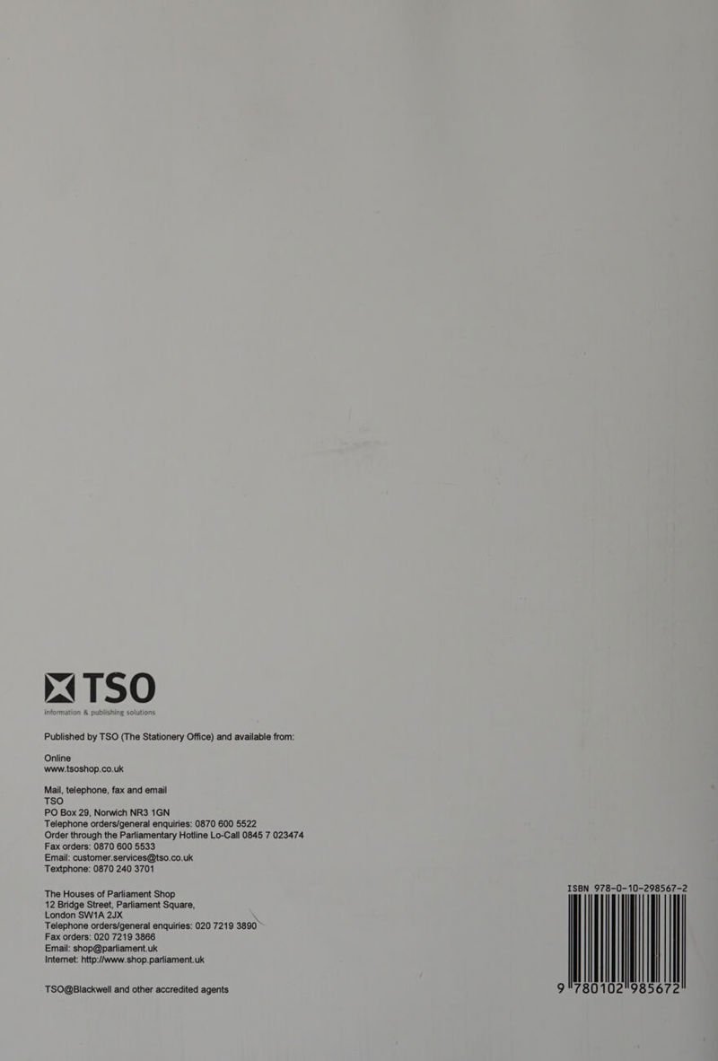 (TSO information &amp; publishing solutions Published by TSO (The Stationery Office) and available from: Online www.tsoshop.co.uk Mail, telephone, fax and email TSO PO Box 29, Norwich NR3 1GN Telephone orders/general enquiries: 0870 600 5522 Order through the Parliamentary Hotline Lo-Call 0845 7 023474 Fax orders: 0870 600 5533 Email: customer.services@tso.co.uk Textphone: 0870 240 3701 ISBN 978-0-10-298567-2 | 102°98 The Houses of Parliament Shop 12 Bridge Street, Parliament Square, London SW1A 2JX ie Telephone orders/general enquiries: 020 7219 3890 Fax orders: 020 7219 3866 Email: shop@parliament.uk 80 Internet: http://www.shop.parliament.uk TSO@Blackwell and other accredited agents Oe