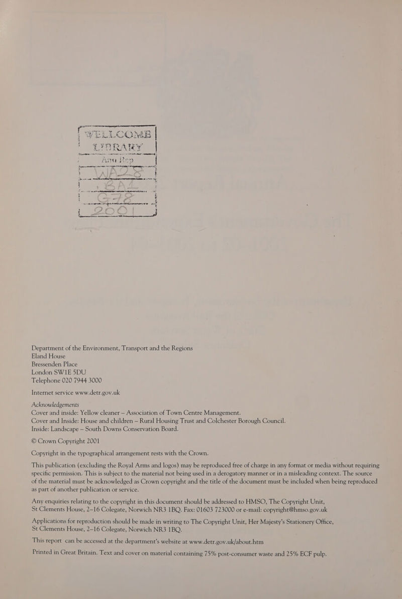 er ch Oe § ts 4 RS eS ee ae ee eee 4 Bert Seed Rent ee 2F oS Apo \ a + att: yw s a4 A Y 2 PAQe a) te *¢ ee Sa eed RM. cok Se ee ee en ee en eee Pete Ser Serr SLED | Septrarettanaries reeaos Se IRI 48 BEE i i ; = 2) SE A EES PRE REAR TTC E 4 AT &amp; i - &amp; ¢ SN Si SENT RD ALOE BR Ae j at 2n ek 03 aa Department of the Environment, Transport and the Regions Eland House Bressenden Place London SW1E 5DU Telephone 020 7944 3000 Internet service www.detr.gov.uk Acknowledgements Cover and inside: Yellow cleaner — Association of Town Centre Management. Cover and Inside: House and children — Rural Housing Trust and Colchester Borough Council. Inside: Landscape — South Downs Conservation Board. © Crown Copyright 2001 Copyright in the typographical arrangement rests with the Crown. This publication (excluding the Royal Arms and logos) may be reproduced free of charge in any format or media without requiring specific permission. This is subject to the material not being used in a derogatory manner or in a misleading context. The source of the material must be acknowledged as Crown copyright and the title of the document must be included when being reproduced as part of another publication or service. Any enquiries relating to the copyright in this document should be addressed to HMSO, The Copyright Unit, St Clements House, 2-16 Colegate, Norwich NR3 1BQ. Fax: 01603 723000 or e-mail: copyright@hmso.gov.uk Applications for reproduction should be made in writing to The Copyright Unit, Her Majesty’s Stationery Office, St Clements House, 2-16 Colegate, Norwich NR3 1BQ. This report can be accessed at the department’s website at www.detr.gov.uk/about.htm Printed in Great Britain. Text and cover on material containing 75% post-consumer waste and 25% ECF pulp.