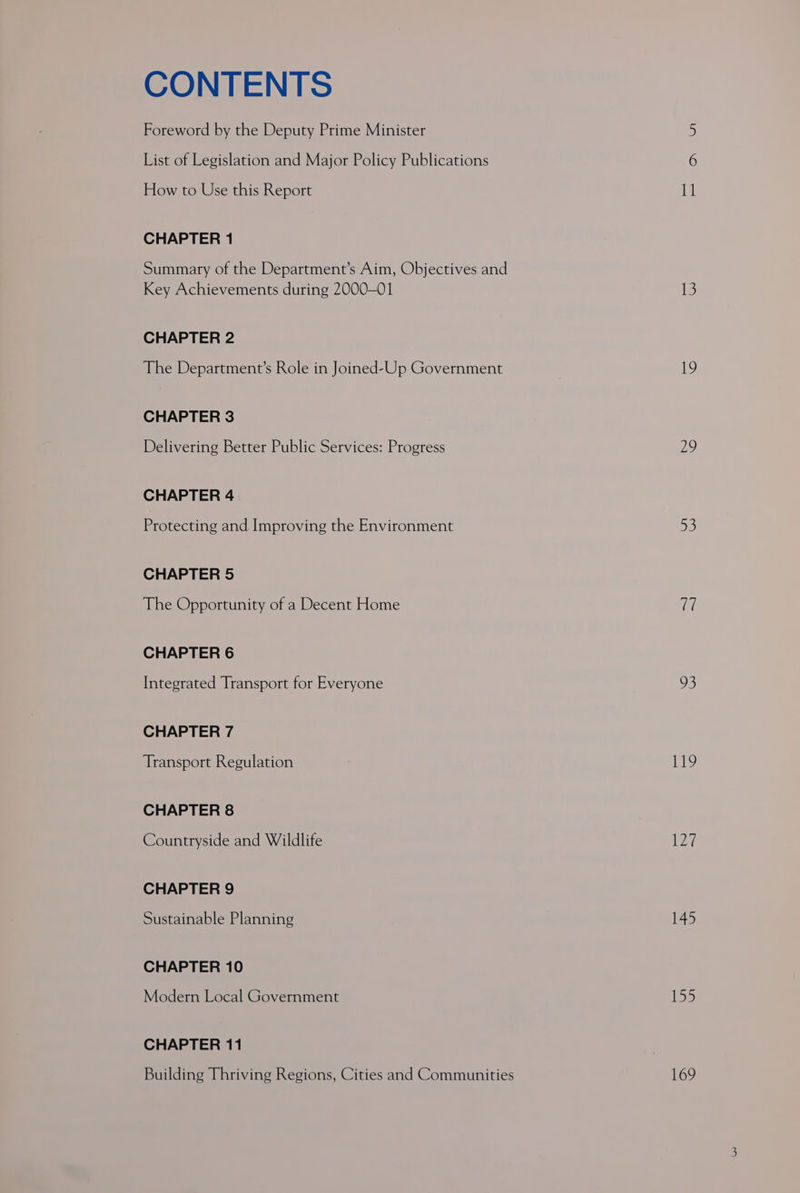 CONTENTS Foreword by the Deputy Prime Minister List of Legislation and Major Policy Publications How to Use this Report CHAPTER 1 Summary of the Department’s Aim, Objectives and Key Achievements during 2000-01 CHAPTER 2 The Department’s Role in Joined-Up Government CHAPTER 3 Delivering Better Public Services: Progress CHAPTER 4 Protecting and. Improving the Environment CHAPTER 5 The Opportunity of a Decent Home CHAPTER 6 Integrated Transport for Everyone CHAPTER 7 Transport Regulation CHAPTER 8 Countryside and Wildlife CHAPTER 9 Sustainable Planning CHAPTER 10 Modern Local Government CHAPTER 11 Building Thriving Regions, Cities and Communities 29 53 fie oe) 119 ay, 145 aw 169