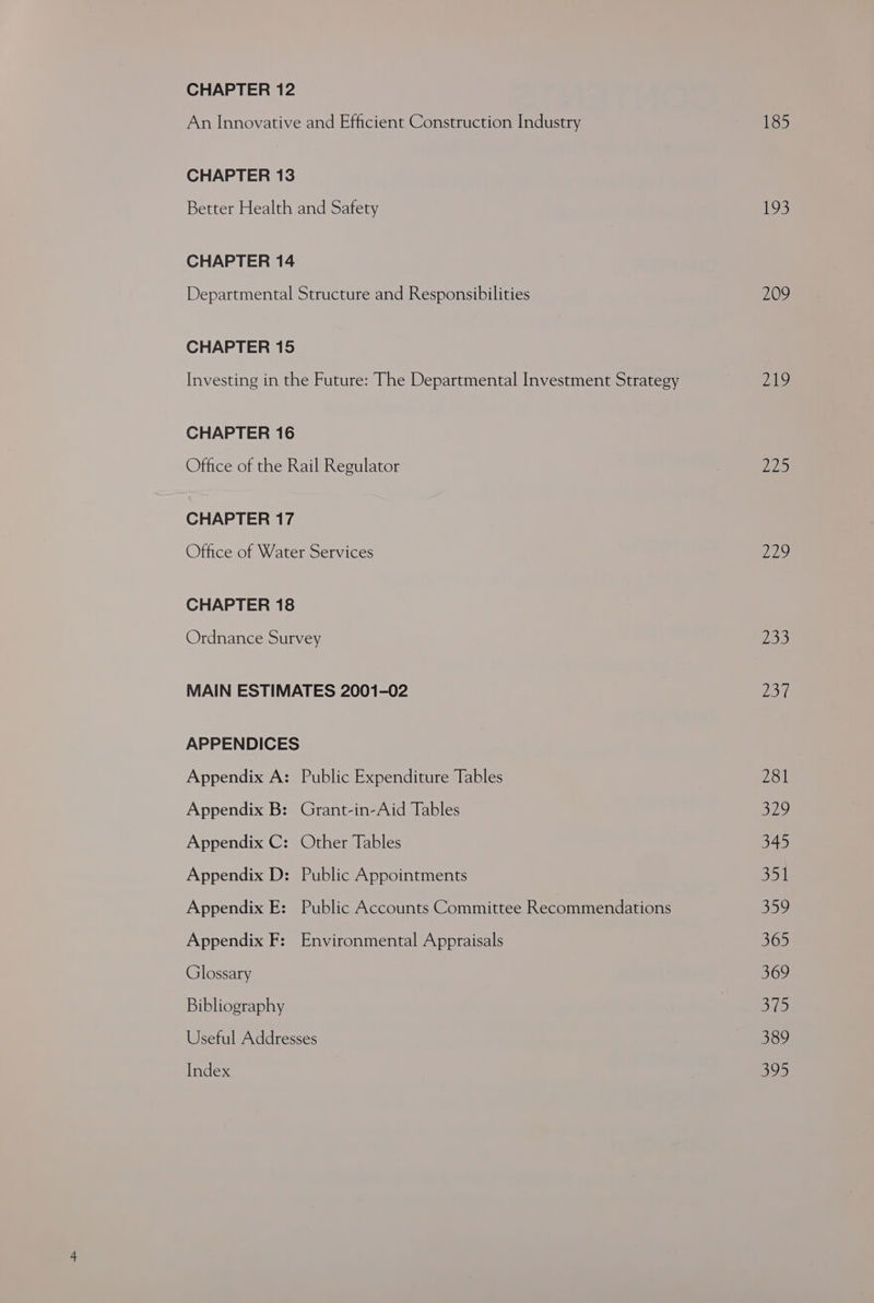CHAPTER 12 An Innovative and Efficient Construction Industry CHAPTER 13 Better Health and Safety CHAPTER 14 Departmental Structure and Responsibilities CHAPTER 15 Investing in the Future: The Departmental Investment Strategy CHAPTER 16 Office of the Rail Regulator CHAPTER 17 Office of Water Services CHAPTER 18 Ordnance Survey MAIN ESTIMATES 2001-02 APPENDICES Appendix A: Public Expenditure Tables Appendix B: Grant-in-Aid Tables Appendix C: Other Tables Appendix D: Public Appointments Appendix E: Public Accounts Committee Recommendations Appendix F: Environmental Appraisals Glossary Bibliography Useful Addresses Index 185 193 209 219 oe Ai, 233 Dod 281 Sy 345 531 Sa 365 507 SYP. 389 oleh